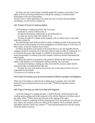 (b) where any suit or proceeding is pending against the company in any other Court,
apply to the Court having jurisdiction to wind-up the company, to restrain further
proceedings in the suit or proceeding;
and the Court to which application is so made may stay or restrain the proceedings
accordingly, on such terms as it thinks fit.

443. Powers of Court on hearing petition

   (1) On hearing a winding up petition, the Court may-
      (a) dismiss it, with or without costs; or
      (b) adjourn the hearing conditionally or unconditionally; or
      (c) make any interim order that it thinks fit; or
      (d) make an order for winding up the company with or without costs, or any other
order that it thinks fit:
   Provided that the Court shall not refuse to make a winding up order on the ground only
that the assets of the company have been mortgaged to an amount equal to or in excess of
those assets, or that the company has no assets.
   (2) Where the petition is presented on the ground that it is just and equitable that the
company should be wound-up, the Court may refuse to make an order of winding up, if it
is of opinion that some other remedy is available to the petitioners and that they are
acting unreasonably in seeking to have the company wound-up instead of pursuing that
other remedy.
   (3) Where the petition is presented on the ground of default in delivering the statutory
report to the Registrar, or in holding the statutory meeting, the Court may-
      (a) instead of making a winding up order, direct that the statutory report shall be
delivered or that a meeting shall be held; and
      (b) order the costs to be paid by any persons who, in the opinion of the Court, are
responsible for the default.
Consequences of winding up order

444. Order for winding up to be communicated to Official Liquidator and Registrar

Where the Court makes an order for the winding up of a company, the Court shall
forthwith cause intimation thereof to be sent to the 299[Official Liquidator and the
Registrar].

445. Copy of winding up order to be filed with Registrar

   (1) On the making of a winding up order, it shall be the duty of the petitioner in the
winding up proceedings and of the company to file with the Registrar a certified copy of
the order, within 300[thirty days] from the date of the making of the order.
If default is made in complying with the foregoing provision, the petitioner, or as the case
may require, the company, and every officer of the company who is in default, shall be
punishable with fine which may extend to 300A[one thousand rupees] for each day during
which the default continues.
 