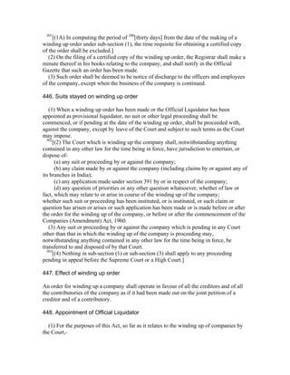 301
     [(1A) In computing the period of 300[thirty days] from the date of the making of a
winding up order under sub-section (1), the time requisite for obtaining a certified copy
of the order shall be excluded.]
   (2) On the filing of a certified copy of the winding up order, the Registrar shall make a
minute thereof in his books relating to the company, and shall notify in the Official
Gazette that such an order has been made.
   (3) Such order shall be deemed to be notice of discharge to the officers and employees
of the company, except when the business of the company is continued.

446. Suits stayed on winding up order

   (1) When a winding up order has been made or the Official Liquidator has been
appointed as provisional liquidator, no suit or other legal proceeding shall be
commenced, or if pending at the date of the winding up order, shall be proceeded with,
against the company, except by leave of the Court and subject to such terms as the Court
may impose.
  302
      [(2) The Court which is winding up the company shall, notwithstanding anything
contained in any other law for the time being in force, have jurisdiction to entertain, or
dispose of-
       (a) any suit or proceeding by or against the company;
       (b) any claim made by or against the company (including claims by or against any of
its branches in India);
       (c) any application made under section 391 by or in respect of the company;
       (d) any question of priorities or any other question whatsoever, whether of law or
fact, which may relate to or arise in course of the winding up of the company;
whether such suit or proceeding has been instituted, or is instituted, or such claim or
question has arisen or arises or such application has been made or is made before or after
the order for the winding up of the company, or before or after the commencement of the
Companies (Amendment) Act, 1960.
   (3) Any suit or proceeding by or against the company which is pending in any Court
other than that in which the winding up of the company is proceeding may,
notwithstanding anything contained in any other law for the time being in force, be
transferred to and disposed of by that Court.
  303
      [(4) Nothing in sub-section (1) or sub-section (3) shall apply to any proceeding
pending in appeal before the Supreme Court or a High Court.]

447. Effect of winding up order

An order for winding up a company shall operate in favour of all the creditors and of all
the contributories of the company as if it had been made out on the joint petition of a
creditor and of a contributory.

448. Appointment of Official Liquidator

  (1) For the purposes of this Act, so far as it relates to the winding up of companies by
the Court,-
 