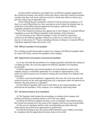 (a) there shall be attached to each High Court, an Official Liquidator appointed by
the Central Government, who shall be whole-time officer, unless the Central Government
considers that there will not be sufficient work for a whole-time officer in which case a
part-time officer may be appointed; and
       (b) the Official Receiver attached to a District Court for insolvency purposes, or if
there is no such Official Receiver, then, such person as the Central Government may, by
notification in the Official Gazette appoint for the purpose, shall be the Official
Liquidator attached to the District Court.
  304
      [(1A) The Central Government may appoint one or more Deputy or Assistant Official
Liquidators to assist the Official Liquidator in the discharge of his functions.]
   (2) All references to the "Official Liquidator" in this Act shall be construed as
references to the Official Liquidator referred to in clause (a) or clause (b), as the case
may be, of sub-section (1) 296[and as including references to Deputy or Assistant Official
Liquidators appointed under sub-section (1A)].

449. Official Liquidator to be liquidator

On a winding up order being made in respect of a company, the Official Liquidator shall,
by virtue of his office, become the liquidator of the company.

450. Appointment and powers of provisional liquidator

   (1) At any time after the presentation of a winding up petition and before the making of
a winding up order, the Court may appoint the Official Liquidator to be liquidator
provisionally.
   (2) Before appointing a provisional liquidator, the Court shall give notice to the
company and give a reasonable opportunity to it to make its representations, if any,
unless, for special reasons to be recorded in writing, the Court thinks fit to dispense with
such notice.
   (3) Where a provisional liquidator is appointed by the Court, the Court may limit and
restrict his powers by the order appointing him or by a subsequent order; but otherwise he
shall have the same powers as a liquidator.
   (4) The Official Liquidator shall cease to hold office as provisional liquidator, and
shall become the liquidator, of the company, on a winding up order being made.

451. General provisions as to liquidators

   (1) The liquidator shall conduct the proceedings in winding up the company and
perform such duties in reference thereto as the Court may impose.
   (2) Where the Official Liquidator becomes or acts as liquidator, there shall be paid to
the Central Government out of the assets of the company such fees as may be prescribed.
   (3) The acts of a liquidator shall be valid, notwithstanding any defect that may
afterwards be discovered in his appointment or qualification:
   Provided that nothing in this sub-section shall be deemed to give validity to acts done
by a liquidator after his appointment has been shown to be invalid.
 