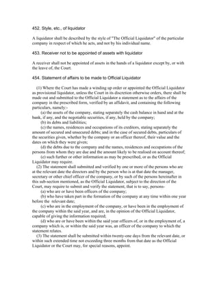 452. Style, etc., of liquidator

A liquidator shall be described by the style of "The Official Liquidator" of the particular
company in respect of which he acts, and not by his individual name.

453. Receiver not to be appointed of assets with liquidator

A receiver shall not be appointed of assets in the hands of a liquidator except by, or with
the leave of, the Court.

454. Statement of affairs to be made to Official Liquidator

   (1) Where the Court has made a winding up order or appointed the Official Liquidator
as provisional liquidator, unless the Court in its discretion otherwise orders, there shall be
made out and submitted to the Official Liquidator a statement as to the affairs of the
company in the prescribed form, verified by an affidavit, and containing the following
particulars, namely:-
      (a) the assets of the company, stating separately the cash balance in hand and at the
bank, if any, and the negotiable securities, if any, held by the company;
      (b) its debts and liabilities;
      (c) the names, residences and occupations of its creditors, stating separately the
amount of secured and unsecured debts; and in the case of secured debts, particulars of
the securities given, whether by the company or an officer thereof, their value and the
dates on which they were given;
      (d) the debts due to the company and the names, residences and occupations of the
persons from whom they are due and the amount likely to be realised on account thereof;
      (e) such further or other information as may be prescribed, or as the Official
Liquidator may require.
   (2) The statement shall submitted and verified by one or more of the persons who are
at the relevant date the directors and by the person who is at that date the manager,
secretary or other chief officer of the company, or by such of the persons hereinafter in
this sub-section mentioned, as the Official Liquidator, subject to the direction of the
Court, may require to submit and verify the statement, that is to say, persons-
      (a) who are or have been officers of the company;
      (b) who have taken part in the formation of the company at any time within one year
before the relevant date;
      (c) who are in the employment of the company, or have been in the employment of
the company within the said year, and are, in the opinion of the Official Liquidator,
capable of giving the information required;
      (d) who are or have been within the said year officers of, or in the employment of, a
company which is, or within the said year was, an officer of the company to which the
statement relates.
   (3) The statement shall be submitted within twenty-one days from the relevant date, or
within such extended time not exceeding three months from that date as the Official
Liquidator or the Court may, for special reasons, appoint.
 