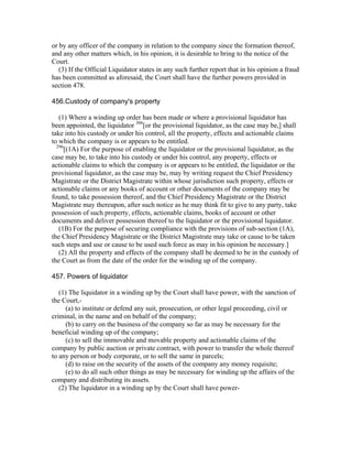 or by any officer of the company in relation to the company since the formation thereof,
and any other matters which, in his opinion, it is desirable to bring to the notice of the
Court.
   (3) If the Official Liquidator states in any such further report that in his opinion a fraud
has been committed as aforesaid, the Court shall have the further powers provided in
section 478.

456.Custody of company's property

   (1) Where a winding up order has been made or where a provisional liquidator has
been appointed, the liquidator 308[or the provisional liquidator, as the case may be,] shall
take into his custody or under his control, all the property, effects and actionable claims
to which the company is or appears to be entitled.
  296
      [(1A) For the purpose of enabling the liquidator or the provisional liquidator, as the
case may be, to take into his custody or under his control, any property, effects or
actionable claims to which the company is or appears to be entitled, the liquidator or the
provisional liquidator, as the case may be, may by writing request the Chief Presidency
Magistrate or the District Magistrate within whose jurisdiction such property, effects or
actionable claims or any books of account or other documents of the company may be
found, to take possession thereof, and the Chief Presidency Magistrate or the District
Magistrate may thereupon, after such notice as he may think fit to give to any party, take
possession of such property, effects, actionable claims, books of account or other
documents and deliver possession thereof to the liquidator or the provisional liquidator.
   (1B) For the purpose of securing compliance with the provisions of sub-section (1A),
the Chief Presidency Magistrate or the District Magistrate may take or cause to be taken
such steps and use or cause to be used such force as may in his opinion be necessary.]
   (2) All the property and effects of the company shall be deemed to be in the custody of
the Court as from the date of the order for the winding up of the company.

457. Powers of liquidator

   (1) The liquidator in a winding up by the Court shall have power, with the sanction of
the Court,-
     (a) to institute or defend any suit, prosecution, or other legal proceeding, civil or
criminal, in the name and on behalf of the company;
      (b) to carry on the business of the company so far as may be necessary for the
beneficial winding up of the company;
     (c) to sell the immovable and movable property and actionable claims of the
company by public auction or private contract, with power to transfer the whole thereof
to any person or body corporate, or to sell the same in parcels;
     (d) to raise on the security of the assets of the company any money requisite;
      (e) to do all such other things as may be necessary for winding up the affairs of the
company and distributing its assets.
   (2) The liquidator in a winding up by the Court shall have power-
 
