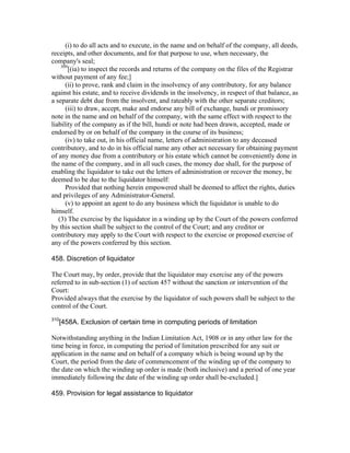 (i) to do all acts and to execute, in the name and on behalf of the company, all deeds,
receipts, and other documents, and for that purpose to use, when necessary, the
company's seal;
    309
        [(ia) to inspect the records and returns of the company on the files of the Registrar
without payment of any fee;]
      (ii) to prove, rank and claim in the insolvency of any contributory, for any balance
against his estate, and to receive dividends in the insolvency, in respect of that balance, as
a separate debt due from the insolvent, and rateably with the other separate creditors;
      (iii) to draw, accept, make and endorse any bill of exchange, hundi or promissory
note in the name and on behalf of the company, with the same effect with respect to the
liability of the company as if the bill, hundi or note had been drawn, accepted, made or
endorsed by or on behalf of the company in the course of its business;
      (iv) to take out, in his official name, letters of administration to any deceased
contributory, and to do in his official name any other act necessary for obtaining payment
of any money due from a contributory or his estate which cannot be conveniently done in
the name of the company, and in all such cases, the money due shall, for the purpose of
enabling the liquidator to take out the letters of administration or recover the money, be
deemed to be due to the liquidator himself:
      Provided that nothing herein empowered shall be deemed to affect the rights, duties
and privileges of any Administrator-General.
      (v) to appoint an agent to do any business which the liquidator is unable to do
himself.
   (3) The exercise by the liquidator in a winding up by the Court of the powers conferred
by this section shall be subject to the control of the Court; and any creditor or
contributory may apply to the Court with respect to the exercise or proposed exercise of
any of the powers conferred by this section.

458. Discretion of liquidator

The Court may, by order, provide that the liquidator may exercise any of the powers
referred to in sub-section (1) of section 457 without the sanction or intervention of the
Court:
Provided always that the exercise by the liquidator of such powers shall be subject to the
control of the Court.
310
      [458A. Exclusion of certain time in computing periods of limitation

Notwithstanding anything in the Indian Limitation Act, 1908 or in any other law for the
time being in force, in computing the period of limitation prescribed for any suit or
application in the name and on behalf of a company which is being wound up by the
Court, the period from the date of commencement of the winding up of the company to
the date on which the winding up order is made (both inclusive) and a period of one year
immediately following the date of the winding up order shall be-excluded.]

459. Provision for legal assistance to liquidator
 
