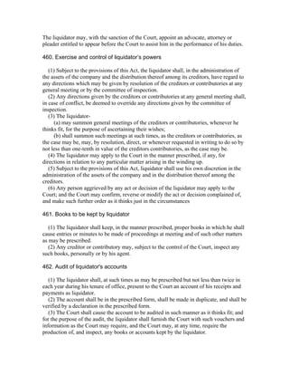 The liquidator may, with the sanction of the Court, appoint an advocate, attorney or
pleader entitled to appear before the Court to assist him in the performance of his duties.

460. Exercise and control of liquidator’s powers

   (1) Subject to the provisions of this Act, the liquidator shall, in the administration of
the assets of the company and the distribution thereof among its creditors, have regard to
any directions which may be given by resolution of the creditors or contributories at any
general meeting or by the committee of inspection.
   (2) Any directions given by the creditors or contributories at any general meeting shall,
in case of conflict, be deemed to override any directions given by the committee of
inspection.
   (3) The liquidator-
      (a) may summon general meetings of the creditors or contributories, whenever he
thinks fit, for the purpose of ascertaining their wishes;
      (b) shall summon such meetings at such times, as the creditors or contributories, as
the case may be, may, by resolution, direct, or whenever requested in writing to do so by
not less than one-tenth in value of the creditors contributories, as the case may be.
   (4) The liquidator may apply to the Court in the manner prescribed, if any, for
directions in relation to any particular matter arising in the winding up.
   (5) Subject to the provisions of this Act, liquidator shall use his own discretion in the
administration of the assets of the company and in the distribution thereof among the
creditors.
   (6) Any person aggrieved by any act or decision of the liquidator may apply to the
Court; and the Court may confirm, reverse or modify the act or decision complained of,
and make such further order as it thinks just in the circumstances

461. Books to be kept by liquidator

   (1) The liquidator shall keep, in the manner prescribed, proper books in which he shall
cause entries or minutes to be made of proceedings at meeting and of such other matters
as may be prescribed.
   (2) Any creditor or contributory may, subject to the control of the Court, inspect any
such books, personally or by his agent.

462. Audit of liquidator's accounts

   (1) The liquidator shall, at such times as may be prescribed but not less than twice in
each year during his tenure of office, present to the Court an account of his receipts and
payments as liquidator.
   (2) The account shall be in the prescribed form, shall be made in duplicate, and shall be
verified by a declaration in the prescribed form.
   (3) The Court shall cause the account to be audited in such manner as it thinks fit; and
for the purpose of the audit, the liquidator shall furnish the Court with such vouchers and
information as the Court may require, and the Court may, at any time, require the
production of, and inspect, any books or accounts kept by the liquidator.
 