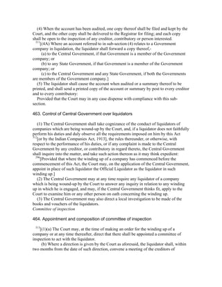 (4) When the account has been audited, one copy thereof shall be filed and kept by the
Court, and the other copy shall be delivered to the Registrar for filing; and each copy
shall be open to the inspection of any creditor, contributory or person interested.
  311
      [(4A) Where an account referred to in sub-section (4) relates to a Government
company in liquidation, the liquidator shall forward a copy thereof,-
       (a) to the Central Government, if that Government is a member of the Government
company; or
       (b) to any State Government, if that Government is a member of the Government
company; or
       (c) to the Central Government and any State Government, if both the Governments
are members of the Government company.]
   (5) The liquidator shall cause the account when audited or a summary thereof to be
printed, and shall send a printed copy of the account or summary by post to every creditor
and to every contributory:
   Provided that the Court may in any case dispense with compliance with this sub-
section.

463. Control of Central Government over liquidators

   (1) The Central Government shall take cognizance of the conduct of liquidators of
companies which are being wound-up by the Court, and, if a liquidator does not faithfully
perform his duties and duly observe all the requirements imposed on him by this Act
312
    [or by the Indian Companies Act, 1913], the rules thereunder, or otherwise, with
respect to the performance of his duties, or if any complaint is made to the Central
Government by any creditor, or contributory in regard thereto, the Central Government
shall inquire into the matter, and take such action thereon as it may think expedient:
  296
      [Provided that where the winding up of a company has commenced before the
commencement of this Act, the Court may, on the application of the Central Government,
appoint in place of such liquidator the Official Liquidator as the liquidator in such
winding up.]
   (2) The Central Government may at any time require any liquidator of a company
which is being wound-up by the Court to answer any inquiry in relation to any winding
up in which he is engaged, and may, if the Central Government thinks fit, apply to the
Court to examine him or any other person on oath concerning the winding up.
   (3) The Central Government may also direct a local investigation to be made of the
books and vouchers of the liquidators.
Committee of inspection

464. Appointment and composition of committee of inspection
 313
    [(1)(a) The Court may, at the time of making an order for the winding up of a
company or at any time thereafter, direct that there shall be appointed a committee of
inspection to act with the liquidator.
     (b) Where a direction is given by the Court as aforesaid, the liquidator shall, within
two months from the date of such direction, convene a meeting of the creditors of
 