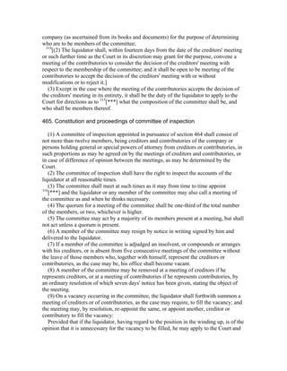 company (as ascertained from its books and documents) for the purpose of determining
who are to be members of the committee;
  314
      [(2) The liquidator shall, within fourteen days from the date of the creditors' meeting
or such further time as the Court in its discretion may grant for the purpose, convene a
meeting of the contributories to consider the decision of the creditors' meeting with
respect to the membership of the committee; and it shall be open to be meeting of the
contributories to accept the decision of the creditors' meeting with or without
modifications or to reject it.]
   (3) Except in the case where the meeting of the contributories accepts the decision of
the creditors' meeting in its entirety, it shall be the duty of the liquidator to apply to the
Court for directions as to 315[***] what the composition of the committee shall be, and
who shall be members thereof.

465. Constitution and proceedings of committee of inspection

   (1) A committee of inspection appointed in pursuance of section 464 shall consist of
not more than twelve members, being creditors and contributories of the company or
persons holding general or special powers of attorney from creditors or contributories, in
such proportions as may be agreed on by the meetings of creditors and contributories, or
in case of difference of opinion between the meetings, as may be determined by the
Court.
   (2) The committee of inspection shall have the right to inspect the accounts of the
liquidator at all reasonable times.
   (3) The committee shall meet at such times as it may from time to time appoint
316
    [***] and the liquidator or any member of the committee may also call a meeting of
the committee as and when he thinks necessary.
   (4) The quorum for a meeting of the committee shall be one-third of the total number
of the members, or two, whichever is higher.
   (5) The committee may act by a majority of its members present at a meeting, but shall
not act unless a quorum is present.
   (6) A member of the committee may resign by notice in writing signed by him and
delivered to the liquidator.
   (7) If a member of the committee is adjudged an insolvent, or compounds or arranges
with his creditors, or is absent from five consecutive meetings of the committee without
the leave of those members who, together with himself, represent the creditors or
contributories, as the case may be, his office shall become vacant.
   (8) A member of the committee may be removed at a meeting of creditors if he
represents creditors, or at a meeting of contributories if he represents contributories, by
an ordinary resolution of which seven days' notice has been given, stating the object of
the meeting.
   (9) On a vacancy occurring in the committee, the liquidator shall forthwith summon a
meeting of creditors or of contributories, as the case may require, to fill the vacancy; and
the meeting may, by resolution, re-appoint the same, or appoint another, creditor or
contributory to fill the vacancy:
   Provided that if the liquidator, having regard to the position in the winding up, is of the
opinion that it is unnecessary for the vacancy to be filled, he may apply to the Court and
 