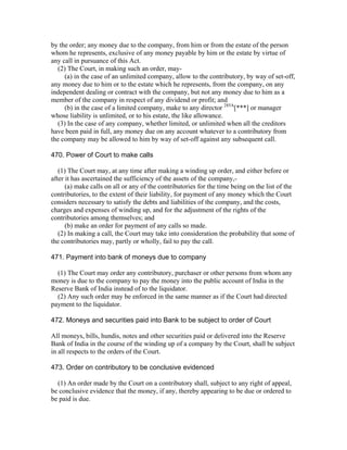 by the order; any money due to the company, from him or from the estate of the person
whom he represents, exclusive of any money payable by him or the estate by virtue of
any call in pursuance of this Act.
  (2) The Court, in making such an order, may-
     (a) in the case of an unlimited company, allow to the contributory, by way of set-off,
any money due to him or to the estate which he represents, from the company, on any
independent dealing or contract with the company, but not any money due to him as a
member of the company in respect of any dividend or profit; and
     (b) in the case of a limited company, make to any director 285A[***] or manager
whose liability is unlimited, or to his estate, the like allowance.
  (3) In the case of any company, whether limited, or unlimited when all the creditors
have been paid in full, any money due on any account whatever to a contributory from
the company may be allowed to him by way of set-off against any subsequent call.

470. Power of Court to make calls

   (1) The Court may, at any time after making a winding up order, and either before or
after it has ascertained the sufficiency of the assets of the company,-
      (a) make calls on all or any of the contributories for the time being on the list of the
contributories, to the extent of their liability, for payment of any money which the Court
considers necessary to satisfy the debts and liabilities of the company, and the costs,
charges and expenses of winding up, and for the adjustment of the rights of the
contributories among themselves; and
      (b) make an order for payment of any calls so made.
   (2) In making a call, the Court may take into consideration the probability that some of
the contributories may, partly or wholly, fail to pay the call.

471. Payment into bank of moneys due to company

  (1) The Court may order any contributory, purchaser or other persons from whom any
money is due to the company to pay the money into the public account of India in the
Reserve Bank of India instead of to the liquidator.
  (2) Any such order may be enforced in the same manner as if the Court had directed
payment to the liquidator.

472. Moneys and securities paid into Bank to be subject to order of Court

All moneys, bills, hundis, notes and other securities paid or delivered into the Reserve
Bank of India in the course of the winding up of a company by the Court, shall be subject
in all respects to the orders of the Court.

473. Order on contributory to be conclusive evidenced

  (1) An order made by the Court on a contributory shall, subject to any right of appeal,
be conclusive evidence that the money, if any, thereby appearing to be due or ordered to
be paid is due.
 