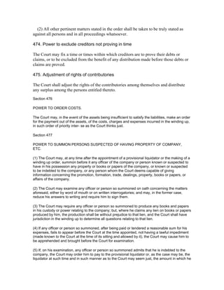 (2) All other pertinent matters stated in the order shall be taken to be truly stated as
against all persons and in all proceedings whatsoever.

474. Power to exclude creditors not proving in time

The Court may fix a time or times within which creditors are to prove their debts or
claims, or to be excluded from the benefit of any distribution made before those debts or
claims are proved.

475. Adjustment of rights of contributories

The Court shall adjust the rights of the contributories among themselves and distribute
any surplus among the persons entitled thereto.
Section 476

POWER TO ORDER COSTS.

The Court may, in the event of the assets being insufficient to satisfy the liabilities, make an order
for the payment out of the assets, of the costs, charges and expenses incurred in the winding up,
in such order of priority inter- se as the Court thinks just.

Section 477

POWER TO SUMMON PERSONS SUSPECTED OF HAVING PROPERTY OF COMPANY,
ETC.

(1) The Court may, at any time after the appointment of a provisional liquidator or the making of a
winding up order, summon before it any officer of the company or person known or suspected to
have in his possession any property or books or papers of the company, or known or suspected
to be indebted to the company, or any person whom the Court deems capable of giving
information concerning the promotion, formation, trade, dealings, property, books or papers, or
affairs of the company.

(2) The Court may examine any officer or person so summoned on oath concerning the matters
aforesaid, either by word of mouth or on written interrogatories; and may, in the former case,
reduce his answers to writing and require him to sign them.

(3) The Court may require any officer or person so summoned to produce any books and papers
in his custody or power relating to the company; but, where he claims any lien on books or papers
produced by him, the production shall be without prejudice to that lien, and the Court shall have
jurisdiction in the winding up to determine all questions relating to that lien.

(4) If any officer or person so summoned, after being paid or tendered a reasonable sum for his
expenses, fails to appear before the Court at the time appointed, not having a lawful impediment
(made known to the Court at the time of its sitting and allowed by it), the Court may cause him to
be apprehended and brought before the Court for examination.

(5) If, on his examination, any officer or person so summoned admits that he is indebted to the
company, the Court may order him to pay to the provisional liquidator or, as the case may be, the
liquidator at such time and in such manner as to the Court may seem just, the amount in which he
 