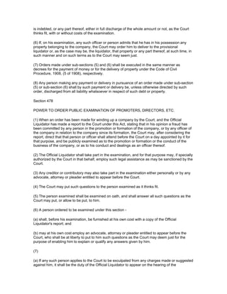 is indebted, or any part thereof, either in full discharge of the whole amount or not, as the Court
thinks fit, with or without costs of the examination.

(6) If, on his examination, any such officer or person admits that he has in his possession any
property belonging to the company, the Court may order him to deliver to the provisional
liquidator or, as the case may be, the liquidator, that property or any part thereof, at such time, in
such manner and on such terms as to the Court may seem just.

(7) Orders made under sub-sections (5) and (6) shall be executed in the same manner as
decrees for the payment of money or for the delivery of property under the Code of Civil
Procedure, 1908, (5 of 1908), respectively.

(8) Any person making any payment or delivery in pursuance of an order made under sub-section
(5) or sub-section (6) shall by such payment or delivery be, unless otherwise directed by such
order, discharged from all liability whatsoever in respect of such debt or property.

Section 478

POWER TO ORDER PUBLIC EXAMINATION OF PROMOTERS, DIRECTORS, ETC.

(1) When an order has been made for winding up a company by the Court, and the Official
Liquidator has made a report to the Court under this Act, stating that in his opinion a fraud has
been committed by any person in the promotion or formation of the company, or by any officer of
the company in relation to the company since its formation, the Court may, after considering the
report, direct that that person or officer shall attend before the Court on a day appointed by it for
that purpose, and be publicly examined as to the promotion or formation or the conduct of the
business of the company, or as to his conduct and dealings as an officer thereof.

(2) The Official Liquidator shall take part in the examination, and for that purpose may, if specially
authorized by the Court in that behalf, employ such legal assistance as may be sanctioned by the
Court.

(3) Any creditor or contributory may also take part in the examination either personally or by any
advocate, attorney or pleader entitled to appear before the Court.

(4) The Court may put such questions to the person examined as it thinks fit.

(5) The person examined shall be examined on oath, and shall answer all such questions as the
Court may put, or allow to be put, to him.

(6) A person ordered to be examined under this section -

(a) shall, before his examination, be furnished at his own cost with a copy of the Official
Liquidator's report; and

(b) may at his own cost employ an advocate, attorney or pleader entitled to appear before the
Court, who shall be at liberty to put to him such questions as the Court may deem just for the
purpose of enabling him to explain or qualify any answers given by him.

(7)

(a) If any such person applies to the Court to be exculpated from any charges made or suggested
against him, it shall be the duty of the Official Liquidator to appear on the hearing of the
 