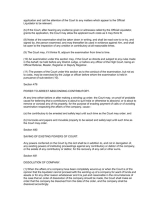 application and call the attention of the Court to any matters which appear to the Official
Liquidator to be relevant.

(b) If the Court, after hearing any evidence given or witnesses called by the Official Liquidator,
grants the application, the Court may allow the applicant such costs as it may think fit.

(8) Notes of the examination shall be taken down in writing, and shall be read over to or by, and
signed by, the person examined; and may thereafter be used in evidence against him, and shall
be open to the inspection of any creditor or contributory at all reasonable times.

(9) The Court may, if it thinks fit, adjourn the examination from time to time.

(10) An examination under this section may, if the Court so directs and subject to any rules made
in this behalf, be held before any District Judge, or before any officer of the High Court, being an
Official Referee, Master, Registrar or Deputy Registrar.

(11) The powers of the Court under this section as to the conduct of the examination, but not as
to costs, may be exercised by the Judge or officer before whom the examination is held in
pursuance of sub-section (10).

Section 479

POWER TO ARREST ABSCONDING CONTRIBUTORY.

At any time either before or after making a winding up order, the Court may, on proof of probable
cause for believing that a contributory is about to quit India or otherwise to abscond, or is about to
remove or conceal any of his property, for the purpose of evading payment of calls or of avoiding
examination respecting the affairs of the company, cause -

(a) the contributory to be arrested and safely kept until such time as the Court may order; and

(b) his books and papers and movable property to be seized and safely kept until such time as
the Court may order.

Section 480

SAVING OF EXISTING POWERS OF COURT.

Any powers conferred on the Court by this Act shall be in addition to, and not in derogation of,
any existing powers of instituting proceedings against any contributory or debtor of the company,
or the estate of any contributory or debtor, for the recovery of any call or other sums.

Section 481

DISSOLUTION OF COMPANY.

(1) When the affairs of a company have been completely wound-up or when the Court is of the
opinion that the liquidator cannot proceed with the winding up of a company for want of funds and
assets or for any other reason whatsoever and it is just and reasonable in the circumstances of
the case that an order of dissolution of the company should be made, the Court shall make an
order that the company be dissolved from the date of the order, and the company shall be
dissolved accordingly.
 
