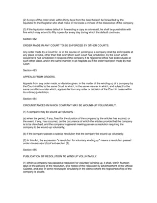 (2) A copy of the order shall, within thirty days from the date thereof, be forwarded by the
liquidator to the Registrar who shall make in his books a minute of the dissolution of the company.

(3) If the liquidator makes default in forwarding a copy as aforesaid, he shall be punishable with
fine which may extend to fifty rupees for every day during which the default continues.

Section 482

ORDER MADE IN ANY COURT TO BE ENFORCED BY OTHER COURTS.

Any order made by a Court for, or in the course of, winding up a company shall be enforceable at
any place in India, other than that over which such Court has jurisdiction, by the Court which
would have had jurisdiction in respect of the company if its registered office had been situate at
such other place, and in the same manner in all respects as if the order had been made by that
Court

Section 483

APPEALS FROM ORDERS.

Appeals from any order made, or decision given, in the matter of the winding up of a company by
the Court shall lie to the same Court to which, in the same manner in which, and subject to the
same conditions under which, appeals lie from any order or decision of the Court in cases within
its ordinary jurisdiction.

Section 484

CIRCUMSTANCES IN WHICH COMPANY MAY BE WOUND-UP VOLUNTARILY.

(1) A company may be wound up voluntarily –

(a) when the period, if any, fixed for the duration of the company by the articles has expired, or
the event, if any, has occurred, on the occurrence of which the articles provide that the company
is to be dissolved, and the company in general meeting passes a resolution requiring the
company to be wound-up voluntarily;

(b) if the company passes a special resolution that the company be wound-up voluntarily.

(2) In this Act, the expression "a resolution for voluntary winding up" means a resolution passed
under clause (a) or (b) of sub-section (1).

Section 485

PUBLICATION OF RESOLUTION TO WIND UP VOLUNTARILY.

(1) When a company has passed a resolution for voluntary winding up, it shall, within fourteen
days of the passing of the resolution, give notice of the resolution by advertisement in the Official
Gazette, and also in some newspaper circulating in the district where the registered office of the
company is situate.
 