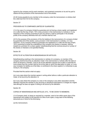 signed by the company and by each members, and contained covenants on its and his part to
observe all the provisions of the memorandum and of the articles.

(2) All money payable by any member to the company under the memorandum or articles shall
be a debt due from him to the company.

Section 37

PROVISION AS TO COMPANIES LIMITED BY GUARANTEE.

(1) In the case of a company limited by guarantee and not having a share capital, and registered
on or after the first day of April, 1914, every provision in the memorandum or articles or in any
resolution of the company purporting to give any person a right to participate in the divisible
profits of the company otherwise than as a member shall be void.

(2) For the purpose of the provisions of this Act relating to the memorandum of a company limited
by guarantee and of this section, every provision in the memorandum or articles, or in any
resolution, of any company limited by guarantee and registered on or after the first day of April,
1914, purporting to divide the undertaking of the company into shares or interests, shall be
treated as a provision for a share capital, notwithstanding that the nominal amount or number of
the shares or interests is not specified thereby.

Section 38

EFFECTS OF ALTERATION IN MEMORANDUM OR ARTICLES.

Notwithstanding anything in the memorandum or articles of a company, no member of the
company shall be bound by an alteration made in the memorandum or articles after the date on
which he became a member, if and so far as the alteration requires him to take or subscribe for
more shares than the number held by him at the date on which the alternation is made, or in any
way increases his liability as at that date, to contribute to the share capital of, or otherwise to pay
money to, the company :

Provided that this section shall not apply -

(a) in any case where the member agrees in writing either before or after a particular alteration is
made, to be bound by the alteration; or

(b) in any case where the company is a club or the company is any other association and the
alteration requires the member to pay recurring or periodical subscriptions or charges at a higher
rate although he does not agree in writing to be bound by the alteration.

Section 39

COPIES OF MEMORANDUM AND ARTICLES, ETC., TO BE GIVEN TO MEMBERS.

(1) A Company shall, on being so required by a member, send to him within seven days of the
requirement and subject to the payment of a fee of one rupee, a copy each of the following
documents as in force for the time being -

(a) the memorandum;
 
