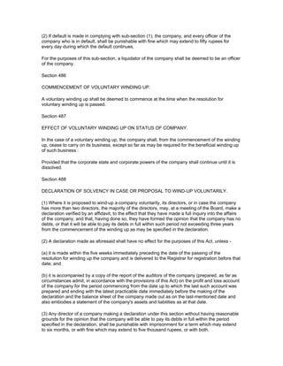 (2) If default is made in complying with sub-section (1), the company, and every officer of the
company who is in default, shall be punishable with fine which may extend to fifty rupees for
every day during which the default continues.

For the purposes of this sub-section, a liquidator of the company shall be deemed to be an officer
of the company.

Section 486

COMMENCEMENT OF VOLUNTARY WINDING UP.

A voluntary winding up shall be deemed to commence at the time when the resolution for
voluntary winding up is passed.

Section 487

EFFECT OF VOLUNTARY WINDING UP ON STATUS OF COMPANY.

In the case of a voluntary winding up, the company shall, from the commencement of the winding
up, cease to carry on its business, except so far as may be required for the beneficial winding up
of such business :

Provided that the corporate state and corporate powers of the company shall continue until it is
dissolved.

Section 488

DECLARATION OF SOLVENCY IN CASE OR PROPOSAL TO WIND-UP VOLUNTARILY.

(1) Where it is proposed to wind-up a company voluntarily, its directors, or in case the company
has more than two directors, the majority of the directors, may, at a meeting of the Board, make a
declaration verified by an affidavit, to the effect that they have made a full inquiry into the affairs
of the company, and that, having done so, they have formed the opinion that the company has no
debts, or that it will be able to pay its debts in full within such period not exceeding three years
from the commencement of the winding up as may be specified in the declaration.

(2) A declaration made as aforesaid shall have no effect for the purposes of this Act, unless -

(a) it is made within the five weeks immediately preceding the date of the passing of the
resolution for winding up the company and is delivered to the Registrar for registration before that
date; and

(b) it is accompanied by a copy of the report of the auditors of the company (prepared, as far as
circumstances admit, in accordance with the provisions of this Act) on the profit and loss account
of the company for the period commencing from the date up to which the last such account was
prepared and ending with the latest practicable date immediately before the making of the
declaration and the balance sheet of the company made out as on the last-mentioned date and
also embodies a statement of the company's assets and liabilities as at that date.

(3) Any director of a company making a declaration under this section without having reasonable
grounds for the opinion that the company will be able to pay its debts in full within the period
specified in the declaration, shall be punishable with imprisonment for a term which may extend
to six months, or with fine which may extend to five thousand rupees, or with both.
 