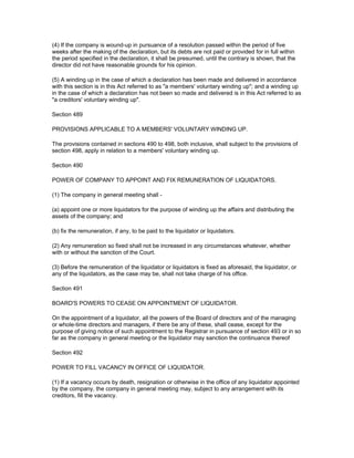 (4) If the company is wound-up in pursuance of a resolution passed within the period of five
weeks after the making of the declaration, but its debts are not paid or provided for in full within
the period specified in the declaration, it shall be presumed, until the contrary is shown, that the
director did not have reasonable grounds for his opinion.

(5) A winding up in the case of which a declaration has been made and delivered in accordance
with this section is in this Act referred to as "a members' voluntary winding up"; and a winding up
in the case of which a declaration has not been so made and delivered is in this Act referred to as
"a creditors' voluntary winding up".

Section 489

PROVISIONS APPLICABLE TO A MEMBERS' VOLUNTARY WINDING UP.

The provisions contained in sections 490 to 498, both inclusive, shall subject to the provisions of
section 498, apply in relation to a members' voluntary winding up.

Section 490

POWER OF COMPANY TO APPOINT AND FIX REMUNERATION OF LIQUIDATORS.

(1) The company in general meeting shall -

(a) appoint one or more liquidators for the purpose of winding up the affairs and distributing the
assets of the company; and

(b) fix the remuneration, if any, to be paid to the liquidator or liquidators.

(2) Any remuneration so fixed shall not be increased in any circumstances whatever, whether
with or without the sanction of the Court.

(3) Before the remuneration of the liquidator or liquidators is fixed as aforesaid, the liquidator, or
any of the liquidators, as the case may be, shall not take charge of his office.

Section 491

BOARD'S POWERS TO CEASE ON APPOINTMENT OF LIQUIDATOR.

On the appointment of a liquidator, all the powers of the Board of directors and of the managing
or whole-time directors and managers, if there be any of these, shall cease, except for the
purpose of giving notice of such appointment to the Registrar in pursuance of section 493 or in so
far as the company in general meeting or the liquidator may sanction the continuance thereof

Section 492

POWER TO FILL VACANCY IN OFFICE OF LIQUIDATOR.

(1) If a vacancy occurs by death, resignation or otherwise in the office of any liquidator appointed
by the company, the company in general meeting may, subject to any arrangement with its
creditors, fill the vacancy.
 
