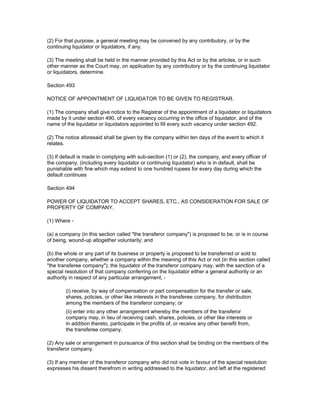 (2) For that purpose, a general meeting may be convened by any contributory, or by the
continuing liquidator or liquidators, if any.

(3) The meeting shall be held in the manner provided by this Act or by the articles, or in such
other manner as the Court may, on application by any contributory or by the continuing liquidator
or liquidators, determine.

Section 493

NOTICE OF APPOINTMENT OF LIQUIDATOR TO BE GIVEN TO REGISTRAR.

(1) The company shall give notice to the Registrar of the appointment of a liquidator or liquidators
made by it under section 490, of every vacancy occurring in the office of liquidator, and of the
name of the liquidator or liquidators appointed to fill every such vacancy under section 492.

(2) The notice aforesaid shall be given by the company within ten days of the event to which it
relates.

(3) If default is made in complying with sub-section (1) or (2), the company, and every officer of
the company, (including every liquidator or continuing liquidator) who is in default, shall be
punishable with fine which may extend to one hundred rupees for every day during which the
default continues

Section 494

POWER OF LIQUIDATOR TO ACCEPT SHARES, ETC., AS CONSIDERATION FOR SALE OF
PROPERTY OF COMPANY.

(1) Where -

(a) a company (in this section called "the transferor company") is proposed to be, or is in course
of being, wound-up altogether voluntarily; and

(b) the whole or any part of its business or property is proposed to be transferred or sold to
another company, whether a company within the meaning of this Act or not (in this section called
"the transferee company"); the liquidator of the transferor company may, with the sanction of a
special resolution of that company conferring on the liquidator either a general authority or an
authority in respect of any particular arrangement, -

        (i) receive, by way of compensation or part compensation for the transfer or sale,
        shares, policies, or other like interests in the transferee company, for distribution
        among the members of the transferor company; or
        (ii) enter into any other arrangement whereby the members of the transferor
        company may, in lieu of receiving cash, shares, policies, or other like interests or
        in addition thereto, participate in the profits of, or receive any other benefit from,
        the transferee company.

(2) Any sale or arrangement in pursuance of this section shall be binding on the members of the
transferor company.

(3) If any member of the transferor company who did not vote in favour of the special resolution
expresses his dissent therefrom in writing addressed to the liquidator, and left at the registered
 