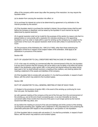 office of the company within seven days after the passing of the resolution, he may require the
liquidator either -

(a) to abstain from carrying the resolution into effect; or

(b) to purchase his interest at a price to be determined by agreement or by arbitration in the
manner provided by this section.

(4) If the liquidator elects to purchase the member's interest, the purchase money shall be paid
before the company is dissolved, and be raised by the liquidator in such manner as may be
determined by special resolution.

(5) A special resolution shall not be invalid for the purposes of this section by reason only that it is
passed before or concurrently with a resolution for voluntary winding up or for appointing
liquidators; but if an order is made within a year for winding up the company by or subject to the
supervision of the Court, the special resolution shall not be valid unless it is sanctioned by the
Court.

(6) The provisions of the Arbitration Act, 1940 (X of 1940), other than those restricting the
application of that Act in respect of the subject matter of the arbitration, shall apply to all
arbitrations in pursuance of this section.

Section 495

DUTY OF LIQUIDATOR TO CALL CREDITORS' MEETING IN CASE OF INSOLVENCY.

(1) If, in the case of a winding up commenced after the commencement of this Act, the liquidator
is at any time of opinion that the company will not be able to pay its debts in full within the period
stated in the declaration under section 488, or that period has expired without the debts having
been paid in full, he shall forthwith summon a meeting of the creditors, and shall lay before the
meeting a statement of the assets and liabilities of the company.

(2) If the liquidator fails to comply with sub-section (1), he shall be punishable, in respect of each
failure, with fine which may extend to five hundred rupees.

Section 496

DUTY OF LIQUIDATOR TO CALL GENERAL MEETING AT END OF EACH YEAR.

(1) Subject to the provisions of section 498, in the event of the winding up continuing for more
than one year, the liquidator shall -

(a) call a general meeting of the company at the end of the first year from the commencement of
the winding up, and at the end of each succeeding year, or as soon thereafter as may be
convenient within three months from the end of the year or such longer period as the Central
Government 866 may allow; and

(b) lay before the meeting an account of his acts and dealings and of the conduct of the winding
up during the preceding year, together with a statement in the prescribed form and containing the
prescribed particulars with respect to the proceedings in, and position of, the liquidation.

(2) If the liquidator fails to comply with sub-section (1), he shall be punishable, in respect of each
failure, with fine which may extend to one hundred rupees.
 