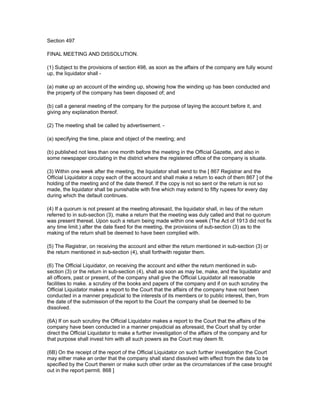 Section 497

FINAL MEETING AND DISSOLUTION.

(1) Subject to the provisions of section 498, as soon as the affairs of the company are fully wound
up, the liquidator shall -

(a) make up an account of the winding up, showing how the winding up has been conducted and
the property of the company has been disposed of; and

(b) call a general meeting of the company for the purpose of laying the account before it, and
giving any explanation thereof.

(2) The meeting shall be called by advertisement. -

(a) specifying the time, place and object of the meeting; and

(b) published not less than one month before the meeting in the Official Gazette, and also in
some newspaper circulating in the district where the registered office of the company is situate.

(3) Within one week after the meeting, the liquidator shall send to the [ 867 Registrar and the
Official Liquidator a copy each of the account and shall make a return to each of them 867 ] of the
holding of the meeting and of the date thereof. If the copy is not so sent or the return is not so
made, the liquidator shall be punishable with fine which may extend to fifty rupees for every day
during which the default continues.

(4) If a quorum is not present at the meeting aforesaid, the liquidator shall, in lieu of the return
referred to in sub-section (3), make a return that the meeting was duly called and that no quorum
was present thereat. Upon such a return being made within one week (The Act of 1913 did not fix
any time limit.) after the date fixed for the meeting, the provisions of sub-section (3) as to the
making of the return shall be deemed to have been complied with.

(5) The Registrar, on receiving the account and either the return mentioned in sub-section (3) or
the return mentioned in sub-section (4), shall forthwith register them.

(6) The Official Liquidator, on receiving the account and either the return mentioned in sub-
section (3) or the return in sub-section (4), shall as soon as may be, make, and the liquidator and
all officers, past or present, of the company shall give the Official Liquidator all reasonable
facilities to make. a scrutiny of the books and papers of the company and if on such scrutiny the
Official Liquidator makes a report to the Court that the affairs of the company have not been
conducted in a manner prejudicial to the interests of its members or to public interest, then, from
the date of the submission of the report to the Court the company shall be deemed to be
dissolved.

(6A) If on such scrutiny the Official Liquidator makes a report to the Court that the affairs of the
company have been conducted in a manner prejudicial as aforesaid, the Court shall by order
direct the Official Liquidator to make a further investigation of the affairs of the company and for
that purpose shall invest him with all such powers as the Court may deem fit.

(6B) On the receipt of the report of the Official Liquidator on such further investigation the Court
may either make an order that the company shall stand dissolved with effect from the date to be
specified by the Court therein or make such other order as the circumstances of the case brought
out in the report permit. 868 ]
 