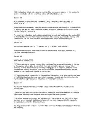 (7) If the liquidator fails to call a general meeting of the company as required by this section, he
shall be punishable with fine which may extend to five hundred rupees.

Section 498

ALTERNATIVE PROVISIONS AS TO ANNUAL AND FINAL MEETINGS IN CASE OF
INSOLVENCY.

Where section 495 has effect, section 508 and 509 shall apply to the winding up, to the exclusion
of sections 496 and 497, as if the winding up were a creditors' voluntary winding up and not a
members' voluntary winding up :

Provided that the liquidator shall not be required to call a meeting of creditors under section 508
at the end of the first year from the commencement of the winding up, unless the meeting held
under section 495 has been held more than three months before the end of that year.

Section 499

PROVISIONS APPLICABLE TO A CREDITORS' VOLUNTARY WINDING UP.

The provisions contained in sections 500 to 509, both inclusive, shall apply in relation to a
creditors' voluntary winding up.

Section 500

MEETING OF CREDITORS.

(1) The company shall cause a meeting of the creditors of the company to be called for the day,
or the day next following the day, on which there is to be held the general meeting of the
company at which the resolution for voluntary winding up is to be proposed, and shall cause
notices of the meeting of creditors to be sent by post to the creditors simultaneously with the
sending of the notices of the meeting of the company.

(2) The company shall cause notice of the meeting of the creditors to be advertised once at least
in the Official Gazette and once at least in two newspapers circulating in the district where the
registered office or principal place of business of the company is situate.

Section 501

NOTICE OF RESOLUTIONS PASSED BY CREDITORS' MEETING TO BE GIVEN TO
REGISTRAR.

(1) Notice of any resolution passed at a creditors' meeting in pursuance of section 500 shall be
given by the company to the Registrar within ten days of the passing thereof.

(2) If default is made in complying with sub-section (1), the company, and every officer of the
company who is in default, shall be punishable with fine which may extend to fifty rupees for
every day during which the default continues.

For the purposes of this section, a liquidator of the company shall be deemed to be an officer of
the company.
 