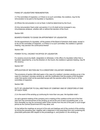 FIXING OF LIQUIDATORS' REMUNERATION.

(1) The committee of inspection, or if there is no such committee, the creditors, may fix the
remuneration to be paid to the liquidator or liquidators.

(2) Where the remuneration is not so fixed, it shall be determined by the Court.

(3) Any remuneration fixed under sub-section (1) or (2) shall not be increased in any
circumstances whatever, whether with or without the sanction of the Court.

Section 505

BOARD'S POWERS TO CEASE ON APPOINTMENT OF LIQUIDATOR.

On the appointment of a liquidator, all the powers of the Board of directors shall cease, except in
so far as the committee of inspection, or if there is no such committee, the creditors in general
meeting, may sanction the continuance thereof

Section 506

POWER TO FILL VACANCY IN OFFICE OF LIQUIDATOR.

If a vacancy occurs by death, resignation or otherwise, in the office of a liquidator (other than a
liquidator appointed by, or by the direction of, the Court), the creditors in general meeting, may fill
the vacancy.

Section 507

APPLICATION OF SECTION 494 TO A CREDITORS' VOLUNTARY WINDING UP.

The provisions of section 494 shall apply in the case of a creditors' voluntary winding up as in the
case of a members' voluntary winding up, with the modification that the powers of the liquidator
under that section shall not be exercised except with the sanction either of the Court or of the
committee of inspection.

Section 508

DUTY OF LIQUIDATOR TO CALL MEETINGS OF COMPANY AND OF CREDITORS AT END
OF EACH YEAR.

(1) In the event of the winding up continuing for more than one year, the liquidator shall –

(a) call a general meeting of the company and a meeting of the creditors at the end of the first
year from the commencement of the winding up and at the end of each succeeding year, or as
soon thereafter as may be convenient within three months from the end of the year or such longer
period as the Central Government 870 may allow; and

(b) lay before the meetings an account of his acts and dealings and of the conduct of the winding
up during the preceding year, together with a statement in the prescribed form and containing the
prescribed particulars with respect to the proceedings in, and position of, the winding up.
 