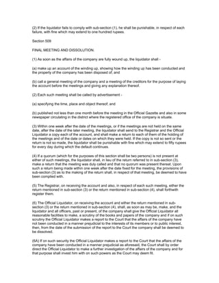 (2) If the liquidator fails to comply with sub-section (1), he shall be punishable, in respect of each
failure, with fine which may extend to one hundred rupees.

Section 509

FINAL MEETING AND DISSOLUTION.

(1) As soon as the affairs of the company are fully wound up, the liquidator shall -

(a) make up an account of the winding up, showing how the winding up has been conducted and
the property of the company has been disposed of; and

(b) call a general meeting of the company and a meeting of the creditors for the purpose of laying
the account before the meetings and giving any explanation thereof.

(2) Each such meeting shall be called by advertisement -

(a) specifying the time, place and object thereof; and

(b) published not less than one month before the meeting in the Official Gazette and also in some
newspaper circulating in the district where the registered office of the company is situate.

(3) Within one week after the date of the meetings, or if the meetings are not held on the same
date, after the date of the later meeting, the liquidator shall send to the Registrar and the Official
Liquidator a copy each of the account, and shall make a return to each of them of the holding of
the meetings and of the date or dates on which they were held. If the copy is not so sent or the
return is not so made, the liquidator shall be punishable with fine which may extend to fifty rupees
for every day during which the default continues.

(4) If a quorum (which for the purposes of this section shall be two persons) is not present at
either of such meetings, the liquidator shall, in lieu of the return referred to in sub-section (3),
make a return that the meeting was duly called and that no quorum was present thereat. Upon
such a return being made within one week after the date fixed for the meeting, the provisions of
sub-section (3) as to the making of the return shall, in respect of that meeting, be deemed to have
been complied with.

(5) The Registrar, on receiving the account and also, in respect of each such meeting, either the
return mentioned in sub-section (3) or the return mentioned in sub-section (4), shall forthwith
register them.

(6) The Official Liquidator, on receiving the account and either the return mentioned in sub-
section (3) or the return mentioned in sub-section (4), shall, as soon as may be, make, and the
liquidator and all officers, past or present, of the company shall give the Official Liquidator all
reasonable facilities to make, a scrutiny of the books and papers of the company and if on such
scrutiny the Official Liquidator makes a report to the Court that the affairs of the company have
not been conducted in a manner prejudicial to the interests of its members or to public interest,
then, from the date of the submission of the report to the Court the company shall be deemed to
be dissolved.

(6A) If on such security the Official Liquidator makes a report to the Court that the affairs of the
company have been conducted in a manner prejudicial as aforesaid, the Court shall by order
direct the Official Liquidator to make a further investigation of the affairs of the company and for
that purpose shall invest him with on such powers as the Court may deem fit.
 