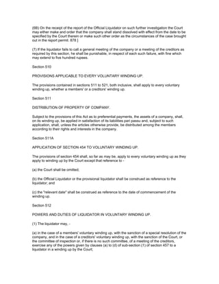 (6B) On the receipt of the report of the Official Liquidator on such further investigation the Court
may either make and order that the company shall stand dissolved with effect from the date to be
specified by the Court therein or make such other order as the circumstances of the case brought
out in the report permit. 878 ]

(7) If the liquidator fails to call a general meeting of the company or a meeting of the creditors as
required by this section, he shall be punishable, in respect of each such failure, with fine which
may extend to five hundred rupees.

Section 510

PROVISIONS APPLICABLE TO EVERY VOLUNTARY WINDING UP.

The provisions contained in sections 511 to 521, both inclusive, shall apply to every voluntary
winding up, whether a members' or a creditors' winding up.

Section 511

DISTRIBUTION OF PROPERTY OF COMPANY.

Subject to the provisions of this Act as to preferential payments, the assets of a company, shall,
on its winding up, be applied in satisfaction of its liabilities pari passu and, subject to such
application, shall, unless the articles otherwise provide, be distributed among the members
according to their rights and interests in the company.

Section 511A

APPLICATION OF SECTION 454 TO VOLUNTARY WINDING UP.

The provisions of section 454 shall, so far as may be, apply to every voluntary winding up as they
apply to winding up by the Court except that reference to -

(a) the Court shall be omitted;

(b) the Official Liquidator or the provisional liquidator shall be construed as reference to the
liquidator; and

(c) the "relevant date" shall be construed as reference to the date of commencement of the
winding up.

Section 512

POWERS AND DUTIES OF LIQUIDATOR IN VOLUNTARY WINDING UP.

(1) The liquidator may, -

(a) in the case of a members' voluntary winding up, with the sanction of a special resolution of the
company, and in the case of a creditors' voluntary winding up, with the sanction of the Court, or
the committee of inspection or, if there is no such committee, of a meeting of the creditors,
exercise any of the powers given by clauses (a) to (d) of sub-section (1) of section 457 to a
liquidator in a winding up by the Court;
 