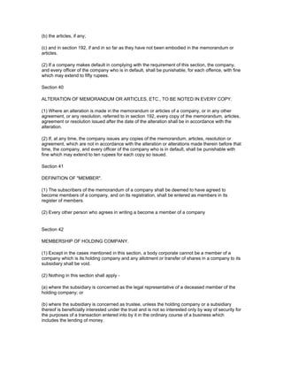 (b) the articles, if any;

(c) and in section 192, if and in so far as they have not been embodied in the memorandum or
articles.

(2) If a company makes default in complying with the requirement of this section, the company,
and every officer of the company who is in default, shall be punishable, for each offence, with fine
which may extend to fifty rupees.

Section 40

ALTERATION OF MEMORANDUM OR ARTICLES, ETC., TO BE NOTED IN EVERY COPY.

(1) Where an alteration is made in the memorandum or articles of a company, or in any other
agreement, or any resolution, referred to in section 192, every copy of the memorandum, articles,
agreement or resolution issued after the date of the alteration shall be in accordance with the
alteration.

(2) If, at any time, the company issues any copies of the memorandum, articles, resolution or
agreement, which are not in accordance with the alteration or alterations made therein before that
time, the company, and every officer of the company who is in default, shall be punishable with
fine which may extend to ten rupees for each copy so issued.

Section 41

DEFINITION OF "MEMBER".

(1) The subscribers of the memorandum of a company shall be deemed to have agreed to
become members of a company, and on its registration, shall be entered as members in its
register of members.

(2) Every other person who agrees in writing a become a member of a company


Section 42

MEMBERSHIP OF HOLDING COMPANY.

(1) Except in the cases mentioned in this section, a body corporate cannot be a member of a
company which is its holding company and any allotment or transfer of shares in a company to its
subsidiary shall be void.

(2) Nothing in this section shall apply -

(a) where the subsidiary is concerned as the legal representative of a deceased member of the
holding company; or

(b) where the subsidiary is concerned as trustee, unless the holding company or a subsidiary
thereof is beneficially interested under the trust and is not so interested only by way of security for
the purposes of a transaction entered into by it in the ordinary course of a business which
includes the lending of money.
 