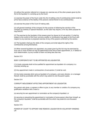 (b) without the sanction referred to in clauses (a), exercise any of the other powers given by this
Act to the liquidator in a winding up by the Court;

(c) exercise the power of the Court under this Act of settling a list of contributories (which shall be
prima facie evidence of the liability of the persons named therein to be contributories);

(d) exercise the power of the Court of making calls;

(e) call general meetings of the company for the purpose of obtaining the sanction of the
company by ordinary or special resolution, as the case may require, or for any other purpose he
may think fit.

(2) The exercise by the liquidator of the powers given by clause (a) of sub-section (1) shall be
subject to the control of the Court; and any creditor or contributory may apply to the Court with
respect to any exercise or proposed exercise of any of the powers conferred by this section.

(3) The liquidator shall pay the debts of the company and shall adjust the rights of the
contributories among themselves.

(4) When several liquidators are appointed, any power given by this Act may be exercised by
such one or more of them as may be determined at the time of their appointment, or, in default of
such determination, by any number of them not being less than two.

Section 513

BODY CORPORATE NOT TO BE APPOINTED AS LIQUIDATOR.

(1) A body corporate shall not be qualified for appointment as liquidator of a company in a
voluntary winding up.

(2) Any appointment made in contravention of sub-section (1) shall be void.

(3) Any body corporate which acts as liquidator of a company, and every director, or a manager
thereof, shall be punishable with fine which may extend to one thousand rupees.

Section 514

CORRUPT INDUCEMENT AFFECTING APPOINTMENT AS LIQUIDATOR.

Any person who gives, or agrees or offers to give, to any member or creditor of a company any
gratification whatever with a view to -

(a) securing his own appointment or nomination as the company's liquidator; or

(b) securing or preventing the appointment or nomination of some person other than himself, as
the company's liquidator'; shall be punishable with fine which may extend to one thousand
rupees.

Section 515

POWER OF COURT TO APPOINT AND REMOVE LIQUIDATOR IN VOLUNTARY WINDING
UP.
 