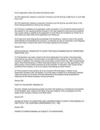 (3) An application under sub-section (2) shall be made -

(a) if the attachment, distress or execution is levied or put into force by a High Court, to such High
Court; and

(b) if the attachment, distress or execution is levied or put into force by any other Court, to the
Court having jurisdiction to wind up the company.

(4) The Court, if satisfied on an application under sub-section (1) or (2) that the determination of
the question or the required exercise of power or the order applied for will be just and beneficial,
may accede wholly or partially to the application on such terms and conditions as it thinks fit, or
may make such other order on the application as it thinks just.

(5) A copy of an order staying the proceedings in the winding up, made by virtue of this section,
shall forthwith be forwarded by the company, or otherwise as may be prescribed, to the Registrar,
who shall make a minute of the order in his books relating to the company.

Section 519

APPLICATION OF LIQUIDATOR TO COURT FOR PUBLIC EXAMINATION OF PROMOTERS,
DIRECTORS, ETC.

(1) The liquidator may make a report to the Court stating that in his opinion a fraud has been
committed by any person in the promotion or formation of the company or by any officer of the
company in relation to the company since its formation; and the Court may, after considering the
report, direct that that person or officer shall attend before the Court on a day appointed by it for
that purpose, and be publicly examined as to the promotion or formation or the conduct of the
business of the company, or as to his conduct and dealings as officer thereof.

(2) The provisions of sub-sections (2) to (2) of section 478 shall apply in relation to any
examination directed under sub-section (1) as they apply in relation to an examination directed
under sub-section (1) of section 478 with references to the liquidator being substituted for
references to the Official Liquidator in those provisions.

Section 520

COST OF VOLUNTARY WINDING UP.

All costs, charges and expenses properly incurred in the winding up, including the remuneration
of the liquidator, shall, subject to the rights of secured creditors, if any, be payable out of the
assets of the company in priority to all other claims.

Section 521

SAVING OF RIGHT OF CREDITORS AND CONTRIBUTORIES TO APPLY FOR WINDING UP. -
OMITTED BY THE COMPANIES (AMENDEMENT) ACT, 1960.

Section 522

POWER TO ORDER WINDING UP SUBJECT TO SUPERVISION.
 