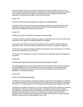 At any time after a company has passed a resolution for voluntary winding up, the Court may
make an order that the voluntary winding up shall continue, but subject to such supervision of the
Court, and with such liberty for creditors, contributories or others to apply to the Court, and
generally on such terms and condition, as the Court thinks just.

Section 523

EFFECT OF PETITION FOR WINDING UP SUBJECT TO SUPERVISION.

A petition for the continuance of a voluntary winding up subject to the supervision of the Court
shall, for the purpose of giving jurisdiction to the Court over suits and legal proceedings, be
deemed to be a petition for winding up by the Court.

Section 524

POWER OF COURT TO APPOINT OR REMOVE LIQUIDATORS.

(1) Where an order is made for a winding up subject to supervision, the Court may, by that or any
subsequent order, appoint an additional liquidator or liquidators.

(2) The Court may remove any liquidator so appointed or any liquidator continued under the
supervision order, and fill any vacancy occasioned by the removal, or by death or resignation.

(3) The Court may appoint the Official Liquidator as a liquidator under sub-section (1) or to fill any
vacancy occasioned under sub-section (2).

(4) The Court may also appoint or remove a liquidator on an application made by the Registrar in
this behalf.

Section 525

POWERS AND OBLIGATIONS OF LIQUIDATOR APPOINTED BY COURT.

A liquidator appointed by the Court under section 524 shall have the same powers, be subject to
the same obligations, and in all respects stand in the same position, as if he had been duly
appointed in accordance with the provisions of this Act with respect to the appointment of
liquidators in a voluntary winding up.

Section 526

EFFECT OF SUPERVISION ORDER.

(1) Where an order is made for a winding up subject to supervision, the liquidator may, subject to
any restrictions imposed by the Court, exercise all his powers, without the sanction or intervention
of the Court, in the same manner as if the company were being wound up altogether voluntarily.

(2) Except as provided in sub-section (1), any order made by the Court for a winding up subject to
the supervision of the Court, shall for all purposes, including the staying of suits and other
proceedings, be deemed to be an order of the Court for winding up the company by the Court,
and shall confer full authority on the Court to make calls or to enforce calls made by the
liquidators, and to exercise all other powers which it might have exercised if an order had been
made for winding up the company altogether by the Court.
 