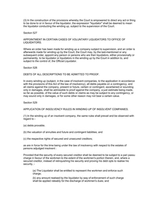 (3) In the construction of the provisions whereby the Court is empowered to direct any act or thing
to be done to or in favour of the liquidator, the expression "liquidator" shall be deemed to mean
the liquidator conducting the winding up, subject to the supervision of the Court.

Section 527

APPOINTMENT IN CERTAIN CASES OF VOLUNTARY LIQUIDATORS TO OFFICE OF
LIQUIDATORS.

Where an order has been made for winding up a company subject to supervision, and an order is
afterwards made for winding up by the Court, the Court may, by the last-mentioned or any
subsequent order, appoint any person or persons who are then liquidators, either provisionally or
permanently, to be liquidator or liquidators in the winding up by the Court in addition to, and
subject to the control of, the Official Liquidator.

Section 528

DEBTS OF ALL DESCRIPTIONS TO BE ADMITTED TO PROOF.

In every winding up (subject, in the case of insolvent companies, to the application in accordance
with the provisions of this Act of the law of insolvency), all debts payable on a contingency, and
all claims against the company, present or future, certain or contingent, ascertained or sounding
only in damages, shall be admissible to proof against the company, a just estimate being made,
so far as possible, of the value of such debts or claims as may be subject to any contingency, or
may sound only in damages, or for some other reason may not bear a certain value.

Section 529

APPLICATION OF INSOLVENCY RULES IN WINDING UP OF INSOLVENT COMPANIES.

(1) In the winding up of an insolvent company, the same rules shall prevail and be observed with
regard to -

(a) debts provable;

(b) the valuation of annuities and future and contingent liabilities; and

(c) the respective rights of secured and unsecured creditors;

as are in force for the time being under the law of insolvency with respect to the estates of
persons adjudged insolvent :

Provided that the security of every secured creditor shall be deemed to be subject to a pari passu
charge in favour of the workmen to the extent of the workmen's portion therein, and, where a
secured creditor, instead of relinquishing his security and proving his debt opts to realise his
security, -

        (a) The Liquidator shall be entitled to represent the workmen and enforce such
        charge;
        (b) any amount realised by the liquidator by way of enforcement of such charge
        shall be applied rateably for the discharge of workmen's dues; and
 
