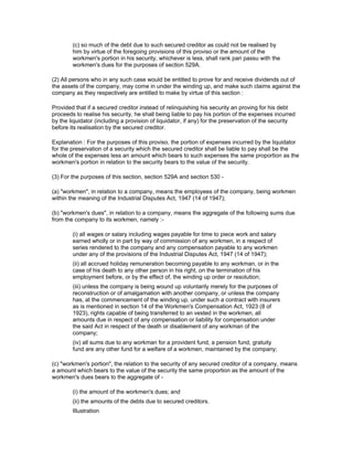 (c) so much of the debt due to such secured creditor as could not be realised by
        him by virtue of the foregoing provisions of this proviso or the amount of the
        workmen's portion in his security, whichever is less, shall rank pari passu with the
        workmen's dues for the purposes of section 529A.

(2) All persons who in any such case would be entitled to prove for and receive dividends out of
the assets of the company, may come in under the winding up, and make such claims against the
company as they respectively are entitled to make by virtue of this section :

Provided that if a secured creditor instead of relinquishing his security an proving for his debt
proceeds to realise his security, he shall being liable to pay his portion of the expenses incurred
by the liquidator (including a provision of liquidator, if any) for the preservation of the security
before its realisation by the secured creditor.

Explanation : For the purposes of this proviso, the portion of expenses incurred by the liquidator
for the preservation of a security which the secured creditor shall be liable to pay shall be the
whole of the expenses less an amount which bears to such expenses the same proportion as the
workmen's portion in relation to the security bears to the value of the security.

(3) For the purposes of this section, section 529A and section 530 -

(a) "workmen", in relation to a company, means the employees of the company, being workmen
within the meaning of the Industrial Disputes Act, 1947 (14 of 1947);

(b) "workmen's dues", in relation to a company, means the aggregate of the following sums due
from the company to its workmen, namely :-

        (i) all wages or salary including wages payable for time to piece work and salary
        earned wholly or in part by way of commission of any workmen, in a respect of
        series rendered to the company and any compensation payable to any workmen
        under any of the provisions of the Industrial Disputes Act, 1947 (14 of 1947);
        (ii) all accrued holiday remuneration becoming payable to any workman, or in the
        case of his death to any other person in his right, on the termination of his
        employment before, or by the effect of, the winding up order or resolution;
        (iii) unless the company is being wound up voluntarily merely for the purposes of
        reconstruction or of amalgamation with another company, or unless the company
        has, at the commencement of the winding up, under such a contract with insurers
        as is mentioned in section 14 of the Workmen's Compensation Act, 1923 (8 of
        1923), rights capable of being transferred to an vested in the workmen, all
        amounts due in respect of any compensation or liability for compensation under
        the said Act in respect of the death or disablement of any workman of the
        company;
        (iv) all sums due to any workman for a provident fund, a pension fund, gratuity
        fund are any other fund for a welfare of a workmen, maintained by the company;

(c) "workmen's portion", the relation to the security of any secured creditor of a company, means
a amount which bears to the value of the security the same proportion as the amount of the
workmen's dues bears to the aggregate of -

        (i) the amount of the workmen's dues; and
        (ii) the amounts of the debts due to secured creditors.
        Illustration
 