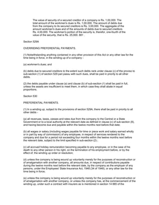 The value of security of a secured creditor of a company is Rs. 1,00,000. The
        total amount of the workmen's dues is Rs. 1,00,000. The amount of debts due
        from the company to its secured creditors is Rs. 3,00,000. The aggregate of the
        amount workmen's dues and of the amounts of debts due to secured creditors
        Rs. 4,00,000. The workmen's portion of the security is, therefor, one-fourth of the
        value of the security, that is Rs. 25,000. 881 .

Section 529A

OVERRIDING PREFERENTIAL PAYMENTS.

(1) Notwithstanding anything contained in any other provision of this Act or any other law for the
time being in force, in the winding up of a company -

(a) workmen's dues; and

(b) debts due to secured creditors to the extent such debts rank under clause (c) of the proviso to
sub-section (1) of section 529 pari passu with such dues, shall be paid in priority to all other
debts.

(2) the debts payable under clause (a) and clause (b) of sub-section (1) shall be paid in full,
unless the assets are insufficient to meet them, in which case they shall abate in equal
proportions.

Section 530

PREFERENTIAL PAYMENTS.

(1) In a winding up, subject to the provisions of section 529A, there shall be paid in priority to all
other debts -

(a) all revenues, taxes, cesses and rates due from the company to the Central or a State
Government or to a local authority at the relevant date as defined in clause (c) of sub-section (8),
and having become due and payable within the twelve months next before that date;

(b) all wages or salary (including wages payable for time or piece work and salary earned wholly
or in part by way of commission) of any employee, in respect of services rendered to the
company and due for a period not exceeding four months within the twelve months next before
the relevant date, subject to the limit specified in sub-section (2) ;

(c) all accrued holiday remuneration becoming payable to any employee, or in the case of his
death to any other person in his right, on the termination of his employment before, or by the
effect of, the winding up order or resolution;

(d) unless the company is being wound up voluntarily merely for the purposes of reconstruction or
of amalgamation with another company, all amounts due, in respect of contributions payable
during the twelve months next before the relevant date, by the company as the employer of any
persons, under the Employees' State Insurance Act, 1948 (34 of 1948), or any other law for the
time being in force;

(e) unless the company is being wound up voluntarily merely for the purposes of reconstruction or
of amalgamation with another company, or unless the company has, at the commencement of the
winding up, under such a contract with insurers as is mentioned in section 14 885 of the
 