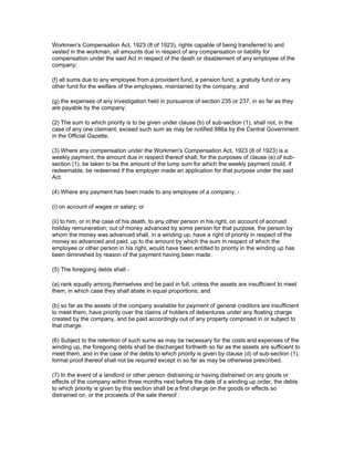 Workmen's Compensation Act, 1923 (8 of 1923), rights capable of being transferred to and
vested in the workman, all amounts due in respect of any compensation or liability for
compensation under the said Act in respect of the death or disablement of any employee of the
company;

(f) all sums due to any employee from a provident fund, a pension fund, a gratuity fund or any
other fund for the welfare of the employees, maintained by the company, and

(g) the expenses of any investigation held in pursuance of section 235 or 237, in so far as they
are payable by the company.

(2) The sum to which priority is to be given under clause (b) of sub-section (1), shall not, in the
case of any one claimant, exceed such sum as may be notified 886a by the Central Government
in the Official Gazette.

(3) Where any compensation under the Workmen's Compensation Act, 1923 (8 of 1923) is a
weekly payment, the amount due in respect thereof shall, for the purposes of clause (e) of sub-
section (1), be taken to be the amount of the lump sum for which the weekly payment could, if
redeemable, be redeemed if the employer made an application for that purpose under the said
Act.

(4) Where any payment has been made to any employee of a company, -

(i) on account of wages or salary; or

(ii) to him, or in the case of his death, to any other person in his right, on account of accrued
holiday remuneration; out of money advanced by some person for that purpose, the person by
whom the money was advanced shall, in a winding up, have a right of priority in respect of the
money so advanced and paid, up to the amount by which the sum in respect of which the
employee or other person in his right, would have been entitled to priority in the winding up has
been diminished by reason of the payment having been made.

(5) The foregoing debts shall -

(a) rank equally among themselves and be paid in full, unless the assets are insufficient to meet
them, in which case they shall abate in equal proportions; and

(b) so far as the assets of the company available for payment of general creditors are insufficient
to meet them, have priority over the claims of holders of debentures under any floating charge
created by the company, and be paid accordingly out of any property comprised in or subject to
that charge.

(6) Subject to the retention of such sums as may be necessary for the costs and expenses of the
winding up, the foregoing debts shall be discharged forthwith so far as the assets are sufficient to
meet them, and in the case of the debts to which priority is given by clause (d) of sub-section (1),
formal proof thereof shall not be required except in so far as may be otherwise prescribed.

(7) In the event of a landlord or other person distraining or having distrained on any goods or
effects of the company within three months next before the date of a winding up order, the debts
to which priority is given by this section shall be a first charge on the goods or effects so
distrained on, or the proceeds of the sale thereof :
 