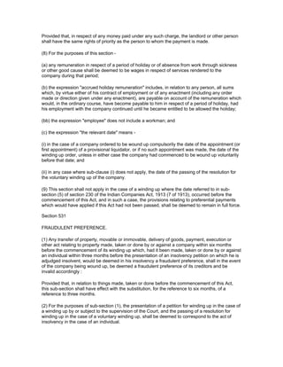 Provided that, in respect of any money paid under any such charge, the landlord or other person
shall have the same rights of priority as the person to whom the payment is made.

(8) For the purposes of this section -

(a) any remuneration in respect of a period of holiday or of absence from work through sickness
or other good cause shall be deemed to be wages in respect of services rendered to the
company during that period;

(b) the expression "accrued holiday remuneration" includes, in relation to any person, all sums
which, by virtue either of his contract of employment or of any enactment (including any order
made or direction given under any enactment), are payable on account of the remuneration which
would, in the ordinary course, have become payable to him in respect of a period of holiday, had
his employment with the company continued until he became entitled to be allowed the holiday;

(bb) the expression "employee" does not include a workman; and

(c) the expression "the relevant date" means -

(i) in the case of a company ordered to be wound up compulsorily the date of the appointment (or
first appointment) of a provisional liquidator, or if no such appointment was made, the date of the
winding up order, unless in either case the company had commenced to be wound up voluntarily
before that date; and

(ii) in any case where sub-clause (i) does not apply, the date of the passing of the resolution for
the voluntary winding up of the company.

(9) This section shall not apply in the case of a winding up where the date referred to in sub-
section (5) of section 230 of the Indian Companies Act, 1913 (7 of 1913), occurred before the
commencement of this Act, and in such a case, the provisions relating to preferential payments
which would have applied if this Act had not been passed, shall be deemed to remain in full force.

Section 531

FRAUDULENT PREFERENCE.

(1) Any transfer of property, movable or immovable, delivery of goods, payment, execution or
other act relating to property made, taken or done by or against a company within six months
before the commencement of its winding up which, had it been made, taken or done by or against
an individual within three months before the presentation of an insolvency petition on which he is
adjudged insolvent, would be deemed in his insolvency a fraudulent preference, shall in the event
of the company being wound up, be deemed a fraudulent preference of its creditors and be
invalid accordingly :

Provided that, in relation to things made, taken or done before the commencement of this Act,
this sub-section shall have effect with the substitution, for the reference to six months, of a
reference to three months.

(2) For the purposes of sub-section (1), the presentation of a petition for winding up in the case of
a winding up by or subject to the supervision of the Court, and the passing of a resolution for
winding up in the case of a voluntary winding up, shall be deemed to correspond to the act of
insolvency in the case of an individual.
 