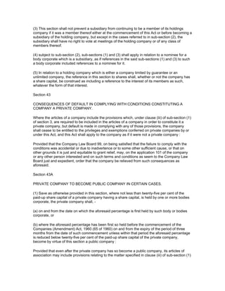 (3) This section shall not prevent a subsidiary from continuing to be a member of its holdings
company if it was a member thereof either at the commencement of this Act or before becoming a
subsidiary of the holding company, but except in the cases referred to in sub-section (2), the
subsidiary shall have no right to vote at meetings of the holding company or of any class of
members thereof.

(4) subject to sub-section (2), sub-sections (1) and (3) shall apply in relation to a nominee for a
body corporate which is a subsidiary, as if references in the said sub-sections (1) and (3) to such
a body corporate included references to a nominee for it.

(5) In relation to a holding company which is either a company limited by guarantee or an
unlimited company, the reference in this section to shares shall, whether or not the company has
a share capital, be construed as including a reference to the interest of its members as such,
whatever the form of that interest.

Section 43

CONSEQUENCES OF DEFAULT IN COMPLYING WITH CONDITIONS CONSTITUTING A
COMPANY A PRIVATE COMPANY.

Where the articles of a company include the provisions which, under clause (iii) of sub-section (1)
of section 3, are required to be included in the articles of a company in order to constitute it a
private company, but default is made in complying with any of those provisions, the company
shall cease to be entitled to the privileges and exemptions conferred on private companies by or
under this Act, and this Act shall apply to the company as if it were not a private company :

Provided that the Company Law Board 99, on being satisfied that the failure to comply with the
conditions was accidental or due to inadvertence or to some other sufficient cause, or that on
other grounds it is just and equitable to grant relief, may, on the application 101 of the company
or any other person interested and on such terms and conditions as seem to the Company Law
Board just and expedient, order that the company be relieved from such consequences as
aforesaid.

Section 43A

PRIVATE COMPANY TO BECOME PUBLIC COMPANY IN CERTAIN CASES.

(1) Save as otherwise provided in this section, where not less than twenty-five per cent of the
paid-up share capital of a private company having a share capital, is held by one or more bodies
corporate, the private company shall, -

(a) on and from the date on which the aforesaid percentage is first held by such body or bodies
corporate, or

(b) where the aforesaid percentage has been first so held before the commencement of the
Companies (Amendment) Act, 1960 (65 of 1960) on and from the expiry of the period of three
months from the date of such commencement unless within that period the aforesaid percentage
is reduced below twenty-five per cent of the paid-up share capital of the private company,
become by virtue of this section a public company :

Provided that even after the private company has so become a public company, its articles of
association may include provisions relating to the matter specified in clause (iii) of sub-section (1)
 