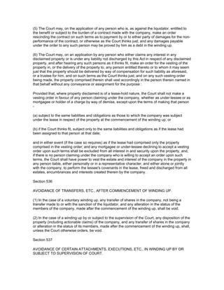 (5) The Court may, on the application of any person who is, as against the liquidator, entitled to
the benefit or subject to the burden of a contract made with the company, make an order
rescinding the contract on such terms as to payment by or to either party of damages for the non-
performance of the contract, or otherwise as the Court thinks just; and any damages payable
under the order to any such person may be proved by him as a debt in the winding up.

(6) The Court may, on an application by any person who either claims any interest in any
disclaimed property or is under any liability not discharged by this Act in respect of any disclaimed
property, and after hearing any such persons as it thinks fit, make an order for the vesting of the
property in, or the delivery of the property to, any person entitled thereto or to whom it may seem
just that the property should be delivered by way of compensation for such liability as aforesaid,
or a trustee for him, and on such terms as the Court thinks just; and on any such vesting order
being made, the property comprised therein shall vest accordingly in the person therein named in
that behalf without any conveyance or assignment for the purpose :

Provided that, where property disclaimed is of a lease-hold nature, the Court shall not make a
vesting order in favour of any person claiming under the company, whether as under-lessee or as
mortgagee or holder of a charge by way of demise, except upon the terms of making that person
-

(a) subject to the same liabilities and obligations as those to which the company was subject
under the lease in respect of the property at the commencement of the winding up; or

(b) if the Court thinks fit, subject only to the same liabilities and obligations as if the lease had
been assigned to that person at that date;

and in either event (if the case so requires) as if the lease had comprised only the property
comprised in the vesting order; and any mortgagee or under-lessee declining to accept a vesting
order upon such terms shall be excluded from all interest in and security upon the property, and,
if there is no person claiming under the company who is willing to accept an order upon such
terms, the Court shall have power to vest the estate and interest of the company in the property in
any person liable, either personally or in a representative character, and either alone or jointly
with the company, to perform the lessee's covenants in the lease, freed and discharged from all
estates, encumbrances and interests created therein by the company.

Section 536

AVOIDANCE OF TRANSFERS, ETC., AFTER COMMENCEMENT OF WINDING UP.

(1) In the case of a voluntary winding up, any transfer of shares in the company, not being a
transfer made to or with the sanction of the liquidator, and any alteration in the status of the
members of the company, made after the commencement of the winding up, shall be void.

(2) In the case of a winding up by or subject to the supervision of the Court, any disposition of the
property (including actionable claims) of the company, and any transfer of shares in the company
or alteration in the status of its members, made after the commencement of the winding up, shall,
unless the Court otherwise orders, be void.

Section 537

AVOIDANCE OF CERTAIN ATTACHMENTS, EXECUTIONS, ETC., IN WINDING UP BY OR
SUBJECT TO SUPERVISION OF COURT.
 