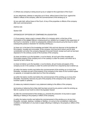 (1) Where any company is being wound up by or subject to the supervision of the Court -

(a) any attachment, distress or execution put in force, without leave of the Court. against the
estate or effects of the company, after the commencement of the winding up; or

(b) any sale held, without leave of the Court, of any of the properties or effects of the company
after such commencement;

shall be void.

Section 538

OFFENCES BY OFFICERS OF COMPANIES IN LIQUIDATION.

(1) If any person, being a past or present officer of a company which, at the time of the
commission of the alleged offence, is being wound up, whether by or subject to the supervision of
the Court or voluntarily, or which is subsequently ordered to be wound up by the Court or which
subsequently passes a resolution for voluntary winding up, -

(a) does not, to the best of his knowledge and belief, fully and truly discover to the liquidator all
the property, movable and immovable, of the company, and how and to whom and for what
consideration and when the company disposed of any part thereof, except such part as has been
disposed of in the ordinary course of the business of the company;

(b) does not deliver up to the liquidator, or as he directs, all such part of the movable and
immovable property of the company as is in his custody or under his control, and which he is
required by law to deliver up;

(c) does not deliver up to the liquidator, or as he directs, all such books and papers of the
company as are in his custody or under his control and which he is required by law to deliver up;

(d) within the twelve months next before the commencement of the winding up or at any time
thereafter, conceals any part of the property of the company to the value of one hundred rupees
or upwards, or conceals any debt due to or from the company;

(e) within the twelve months next before the commencement of the winding up or at any time
thereafter, fraudulently removes any part of the property of the company to the value of one
hundred rupees or upwards;

(f) makes any material omission in any statement relating to the affairs of the company;

(g) knowing or believing that a false debt has been proved by any person under the winding up,
fails for a period of one month to inform the liquidator thereof;

(h) after the commencement of the winding up, prevents the production of any book or paper
affecting or relating to the property or affairs of the company;

(i) within the twelve months next before the commencement of the winding up or at any time
thereafter, conceals, destroys, mutilates or falsifies, or is privy to the concealment, destruction,
mutilation or falsification of, any book or paper affecting or relating to, the property or affairs of the
company;
 