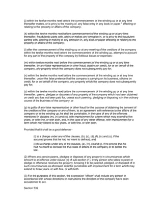 (j) within the twelve months next before the commencement of the winding up or at any time
thereafter makes, or is privy to the making of, any false entry in any book or paper " affecting or
relating to the property or affairs of the company;

(k) within the twelve months next before commencement of the winding up or at any time
thereafter, fraudulently parts with, alters or makes any omission in, or is privy to the fraudulent
parting with, altering or making of any omission in, any book or paper affecting or relating to the
property or affairs of the company;

(l) after the commencement of the winding up or at any meeting of the creditors of the company
within the twelve months next before the commencement of the winding up, attempts to account
for any part of the property of the company by fictitious losses or expenses :

(m) within twelve months next before the commencement of the winding up or at any time
thereafter, by any false representation or other fraud, obtains on credit, for or on behalf of the
company, any property which the company does not subsequently pay for;

(n) within the twelve months next before the commencement of the winding up or at any time
thereafter, under the false pretence that the company is carrying on its business, obtains on
credit, for or on behalf of the company, any property which the company does not subsequently
pay for;

(o) within the twelve months next before the commencement of the winding up or at any time
thereafter, pawns, pledges or disposes of any property of the company which has been obtained
on credit and has not been paid for, unless such pawning, pledging or disposing is in the ordinary
course of the business of the company; or

(p) is guilty of any false representation or other fraud for the purpose of obtaining the consent of
the creditors of the company or any of them, to an agreement with reference to the affairs of the
company or to the winding up; he shall be punishable, in the case of any of the offences
mentioned in clauses (m), (n) and (o), with imprisonment for a term which may extend to five
years, or with fine, or with both, and, in the case of any other offence, with imprisonment for a
term which may extend to two years, or with fine, or with both;

Provided that it shall be a good defence -

        (i) to a charge under any of the clauses, (b), (c), (d), (f), (n) and (o), if the
        accused proves that he had no intent to defraud; and
        (ii) to a charge under any of the clauses, (a), (h), (i) and (j), if he proves that he
        had no intent to conceal the true state of affairs of the company or to defeat the
        law.

(2) Where any person pawns, pledges or disposes of any property in circumstances which
amount to an offence under clause (o) of sub-section (1), every person who takes in pawn or
pledge or otherwise receives the property, knowing it to be pawned, pledged, or disposed of in
such circumstances as aforesaid, shall be punishable with imprisonment for a term which may
extend to three years, or with fine, or with both.

(3) For the purposes of this section, the expression "officer" shall include any person in
accordance with whose directions or instructions the directors of the company have been
accustomed to act.

Section 539
 