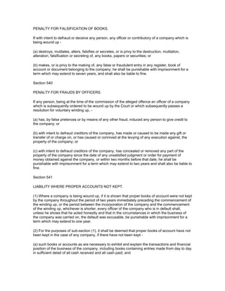PENALTY FOR FALSIFICATION OF BOOKS.

If with intent to defraud or deceive any person, any officer or contributory of a company which is
being wound up -

(a) destroys, mutilates, alters, falsifies or secretes, or is privy to the destruction, mutilation,
alteration, falsification or secreting of, any books, papers or securities; or

(b) makes, or is privy to the making of, any false or fraudulent entry in any register, book of
account or document belonging to the company; he shall be punishable with imprisonment for a
term which may extend to seven years, and shall also be liable to fine.

Section 540

PENALTY FOR FRAUDS BY OFFICERS.

If any person, being at the time of the commission of the alleged offence an officer of a company
which is subsequently ordered to be wound up by the Court or which subsequently passes a
resolution for voluntary winding up, -

(a) has, by false pretences or by means of any other fraud, induced any person to give credit to
the company; or

(b) with intent to defraud creditors of the company, has made or caused to be made any gift or
transfer of or charge on, or has caused or connived at the levying of any execution against, the
property of the company; or

(c) with intent to defraud creditors of the company, has concealed or removed any part of the
property of the company since the date of any unsatisfied judgment or order for payment of
money obtained against the company, or within two months before that date; he shall be
punishable with imprisonment for a term which may extend to two years and shall also be liable to
fine.

Section 541

LIABILITY WHERE PROPER ACCOUNTS NOT KEPT.

(1) Where a company is being wound up, if it is shown that proper books of account were not kept
by the company throughout the period of two years immediately preceding the commencement of
the winding up, or the period between the incorporation of the company and the commencement
of the winding up, whichever is shorter, every officer of the company who is in default shall,
unless he shows that he acted honestly and that in the circumstances in which the business of
the company was carried on, the default was excusable, be punishable with imprisonment for a
term which may extend to one year.

(2) For the purposes of sub-section (1), it shall be deemed that proper books of account have not
been kept in the case of any company, if there have not been kept -

(a) such books or accounts as are necessary to exhibit and explain the transactions and financial
position of the business of the company, including books containing entries made from day to day
in sufficient detail of all cash received and all cash paid; and
 