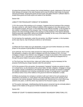 (b) where the business of the company has involved dealings in goods, statements of the annual
stock takings and (except in the case of goods sold by way of ordinary retail trade) of all goods
sold and purchased, showing the goods and the buyers and sellers thereof in sufficient detail to
enable those goods and those buyers and sellers to be identified.

Section 542

LIABILITY FOR FRAUDULENT CONDUCT OF BUSINESS.

(1) If in the course of the winding up of a company, it appears that any business of the company
has been carried on, with intent to defraud creditors of the company or any other persons, or for
any fraudulent purpose, the Court, on the application of the Official Liquidator, or the liquidator or
any creditor or contributory of the company, may, if it thinks it proper so to do, declare that any
persons who were knowingly parties to the carrying on of the business in the manner aforesaid
shall be personally responsible, without any limitation of liability, for all or any of the debts or other
liabilities of the company as the Court may direct.

On the hearing of an application under this sub-section, the Official Liquidator, or the liquidator,
as the case may be, may himself give evidence or call witnesses.

(2)

(a) Where the Court makes any such declaration, it may give such further directions as it thinks
proper for the purpose of giving effect to that declaration.

(b) In particular, the Court may make provision for making the liability of any such person under
the declaration a charge on any debt or obligation due from the company to him, or on any
mortgage or charge or any interest in any mortgage or charge on any assets of the company held
by or vested in him, or any person on his behalf, or any person claiming as assignee from or
through the person liable or any person acting on his behalf.

(c) The Court may, from time to time, make such further order as may be necessary for the
purpose of enforcing any charge imposed under this sub-section.

(d) For the purpose of this sub-section, the expression "assignee" includes any person to whom
or in whose favour, by the directions of the person liable, the debt. obligation, mortgage or charge
was created, issued or transferred or the interest was created, but does not include an assignee
for valuable consideration (not including consideration by way of marriage) given in good faith
and without notice of any of the matters on the ground of which the declaration is made.

(3) Where any business of a company is carried on with such intent or for such purpose as is
mentioned in sub-section (1), every person who was knowingly a party to the carrying on the
business in the manner aforesaid, shall be punishable with imprisonment for a term which may
extend to two years, or with fine which may extend to five thousand rupees, or with both.

(4) This section shall apply, notwithstanding that the person concerned may be criminally liable in
respect of the matters on the ground of which the declaration is to be made.

Section 543

POWER OF COURT TO ASSESS DAMAGES AGAINST DELINQUENT DIRECTORS, ETC.
 