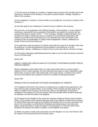 (1) If in the course of winding up a company, it appears that any person who has taken part in the
promotion or formation of the company, or any past or present director, manager, liquidator or
officer of the company -

(a) has misapplied, or retained, or become liable or accountable for, any money or property of the
company; or

(b) has been guilty of any misfeasance or breach of trust in relation to the company;

the Court may, on the application of the Official Liquidator, of the liquidator, or of any creditor or
contributory, made within the time specified in that behalf in sub-section (2), examine into the
conduct of the person, director, [731a * * * 731a ] manager, liquidator or officer aforesaid, and
compel him to repay or restore the money or property or any part thereof respectively, with
interest at such rate as the Court thinks just, or to contribute such sum to the assets of the
company by way of compensation in respect of the misapplication, retainer, misfeasance or
breach of trust, as the Court thinks just.

(2) An application under sub-section (1) shall be made within five years from the date of the order
for winding up, or of the first appointment of the liquidator in the winding up, or of the
misapplication, retainer, misfeasance or breach of trust, as the case may be, whichever is longer.

(3) This section shall apply notwithstanding that the matter is one for which the person concerned
may be criminally liable.

Section 544

LIABILITY UNDER SECTIONS 542 AND 543 TO EXTEND TO PARTNERS OR DIRECTORS IN
FIRM OR COMPANY.

Where a declaration under section 542 or an order under section 543 is or may be made in
respect of a firm or body corporate, the Court shall also have power to make a declaration under
section 542, or pass an order under section 543, as the case may be, in respect of any person
who was at the relevant time a partner in that firm or a director of that body corporate.

Section 545

PROSECUTION OF DELINQUENT OFFICERS AND MEMBERS OF COMPANY.

(1) If it appears to the Court in the course of a winding up by or subject to the supervision of, the
Court, that any past or present officer, or any member, of the company has been guilty of any
offence in relation to the company, the Court may, either on the application of any person
interested in the winding up or of its own motion, direct the liquidator either himself to prosecute
the offender or to refer the matter to the Registrar.

(2) If it appears to the liquidator in the course of a voluntary winding up that any past or present
officer, or any member, of the company has been guilty of any offence in relation to the company,
he shall forthwith report the matter to the Registrar and shall furnish to him such information and
give to him such access to and facilities for inspecting and taking copies of any books and
papers, being information or books and papers in the possession or under the control of the
liquidator and relating to the matter in question, as the Registrar may require.

(3) Where any report is made under sub-section (2) to the Registrar, he may, if he thinks fit, refer
the matter to the Central Government for further inquiry.
 