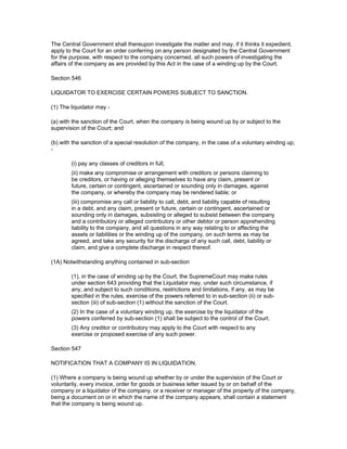 The Central Government shall thereupon investigate the matter and may, if it thinks it expedient,
apply to the Court for an order conferring on any person designated by the Central Government
for the purpose, with respect to the company concerned, all such powers of investigating the
affairs of the company as are provided by this Act in the case of a winding up by the Court.

Section 546

LIQUIDATOR TO EXERCISE CERTAIN POWERS SUBJECT TO SANCTION.

(1) The liquidator may -

(a) with the sanction of the Court, when the company is being wound up by or subject to the
supervision of the Court; and

(b) with the sanction of a special resolution of the company, in the case of a voluntary winding up,
-

        (i) pay any classes of creditors in full;
        (ii) make any compromise or arrangement with creditors or persons claiming to
        be creditors, or having or alleging themselves to have any claim, present or
        future, certain or contingent, ascertained or sounding only in damages, against
        the company, or whereby the company may be rendered liable; or
        (iii) compromise any call or liability to call, debt, and liability capable of resulting
        in a debt, and any claim, present or future, certain or contingent, ascertained or
        sounding only in damages, subsisting or alleged to subsist between the company
        and a contributory or alleged contributory or other debtor or person apprehending
        liability to the company, and all questions in any way relating to or affecting the
        assets or liabilities or the winding up of the company, on such terms as may be
        agreed, and take any security for the discharge of any such call, debt, liability or
        claim, and give a complete discharge in respect thereof.

(1A) Notwithstanding anything contained in sub-section

        (1), in the case of winding up by the Court, the SupremeCourt may make rules
        under section 643 providing that the Liquidator may, under such circumstance, if
        any, and subject to such conditions, restrictions and limitations, if any, as may be
        specified in the rules, exercise of the powers referred to in sub-section (ii) or sub-
        section (iii) of sub-section (1) without the sanction of the Court.
        (2) In the case of a voluntary winding up, the exercise by the liquidator of the
        powers conferred by sub-section (1) shall be subject to the control of the Court.
        (3) Any creditor or contributory may apply to the Court with respect to any
        exercise or proposed exercise of any such power.

Section 547

NOTIFICATION THAT A COMPANY IS IN LIQUIDATION.

(1) Where a company is being wound up whether by or under the supervision of the Court or
voluntarily, every invoice, order for goods or business letter issued by or on behalf of the
company or a liquidator of the company, or a receiver or manager of the property of the company,
being a document on or in which the name of the company appears, shall contain a statement
that the company is being wound up.
 
