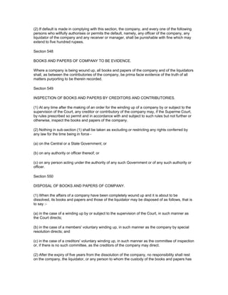 (2) If default is made in complying with this section, the company, and every one of the following
persons who willfully authorises or permits the default, namely, any officer of the company, any
liquidator of the company and any receiver or manager, shall be punishable with fine which may
extend to five hundred rupees.

Section 548

BOOKS AND PAPERS OF COMPANY TO BE EVIDENCE.

Where a company is being wound up, all books and papers of the company and of the liquidators
shall, as between the contributories of the company, be prima facie evidence of the truth of all
matters purporting to be therein recorded.

Section 549

INSPECTION OF BOOKS AND PAPERS BY CREDITORS AND CONTRIBUTORIES.

(1) At any time after the making of an order for the winding up of a company by or subject to the
supervision of the Court, any creditor or contributory of the company may, if the Superme Court,
by rules prescribed so permit and in accordance with and subject to such rules but not further or
otherwise, inspect the books and papers of the company.

(2) Nothing in sub-section (1) shall be taken as excluding or restricting any rights conferred by
any law for the time being in force -

(a) on the Central or a State Government; or

(b) on any authority or officer thereof; or

(c) on any person acting under the authority of any such Government or of any such authority or
officer.

Section 550

DISPOSAL OF BOOKS AND PAPERS OF COMPANY.

(1) When the affairs of a company have been completely wound up and it is about to be
dissolved, its books and papers and those of the liquidator may be disposed of as follows, that is
to say :-

(a) in the case of a winding up by or subject to the supervision of the Court, in such manner as
the Court directs;

(b) in the case of a members' voluntary winding up, in such manner as the company by special
resolution directs; and

(c) in the case of a creditors' voluntary winding up, in such manner as the committee of inspection
or, if there is no such committee, as the creditors of the company may direct.

(2) After the expiry of five years from the dissolution of the company, no responsibility shall rest
on the company, the liquidator, or any person to whom the custody of the books and papers has
 