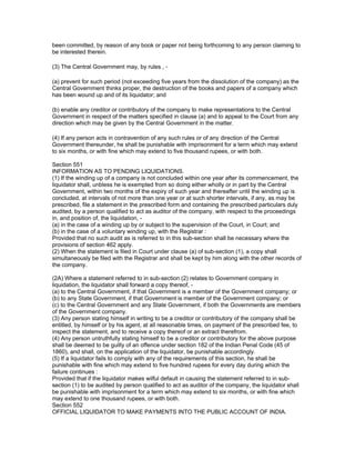 been committed, by reason of any book or paper not being forthcoming to any person claiming to
be interested therein.

(3) The Central Government may, by rules , -

(a) prevent for such period (not exceeding five years from the dissolution of the company) as the
Central Government thinks proper, the destruction of the books and papers of a company which
has been wound up and of its liquidator; and

(b) enable any creditor or contributory of the company to make representations to the Central
Government in respect of the matters specified in clause (a) and to appeal to the Court from any
direction which may be given by the Central Government in the matter.

(4) If any person acts in contravention of any such rules or of any direction of the Central
Government thereunder, he shall be punishable with imprisonment for a term which may extend
to six months, or with fine which may extend to five thousand rupees, or with both.

Section 551
INFORMATION AS TO PENDING LIQUIDATIONS.
(1) If the winding up of a company is not concluded within one year after its commencement, the
liquidator shall, unbless he is exempted from so doing either wholly or in part by the Central
Government, within two months of the expiry of such year and thereafter until the winding up is
concluded, at intervals of not more than one year or at such shorter intervals, if any, as may be
prescribed, file a statement in the prescribed form and containing the prescribed particulars duly
audited, by a person qualified to act as auditor of the company, with respect to the proceedings
in, and position of, the liquidation, -
(a) in the case of a winding up by or subject to the supervision of the Court, in Court; and
(b) in the case of a voluntary winding up, with the Registrar :
Provided that no such audit as is referred to in this sub-section shall be necessary where the
provisions of section 462 apply.
(2) When the statement is filed in Court under clause (a) of sub-section (1), a copy shall
simultaneously be filed with the Registrar and shall be kept by him along with the other records of
the company.

(2A) Where a statement referred to in sub-section (2) relates to Government company in
liquidation, the liquidator shall forward a copy thereof, -
(a) to the Central Government, if that Government is a member of the Government company; or
(b) to any State Government, if that Government is member of the Government company; or
(c) to the Central Government and any State Government, if both the Governments are members
of the Government company.
(3) Any person stating himself in writing to be a creditor or contributory of the company shall be
entitled, by himself or by his agent, at all reasonable times, on payment of the prescribed fee, to
inspect the statement, and to receive a copy thereof or an extract therefrom.
(4) Any person untruthfully stating himself to be a creditor or contributory for the above purpose
shall be deemed to be guilty of an offence under section 182 of the Indian Penal Code (45 of
1860), and shall, on the application of the liquidator, be punishable accordingly.
(5) If a liquidator fails to comply with any of the requirements of this section, he shall be
punishable with fine which may extend to five hundred rupees for every day during which the
failure continues :
Provided that if the liquidator makes wilful default in causing the statement referred to in sub-
section (1) to be audited by person qualified to act as auditor of the company, the liquidator shall
be punishable with imprisonment for a term which may extend to six months, or with fine which
may extend to one thousand rupees, or with both.
Section 552
OFFICIAL LIQUIDATOR TO MAKE PAYMENTS INTO THE PUBLIC ACCOUNT OF INDIA.
 