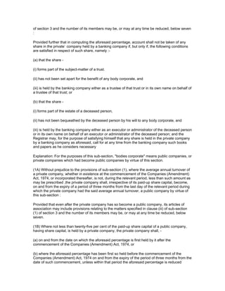 of section 3 and the number of its members may be, or may at any time be reduced, below seven
:

Provided further that in computing the aforesaid percentage, account shall not be taken of any
share in the private` company held by a banking company if, but only if, the following conditions
are satisfied in respect of such share, namely :-

(a) that the share -

(i) forms part of the subject-matter of a trust.

(ii) has not been set apart for the benefit of any body corporate, and

(iii) is held by the banking company either as a trustee of that trust or in its own name on behalf of
a trustee of that trust; or

(b) that the share -

(i) forms part of the estate of a deceased person,

(ii) has not been bequeathed by the deceased person by his will to any body corporate, and

(iii) is held by the banking company either as an executor or administrator of the deceased person
or in its own name on behalf of an executor or administrator of the deceased person; and the
Registrar may, for the purpose of satisfying himself that any share is held in the private company
by a banking company as aforesaid, call for at any time from the banking company such books
and papers as he considers necessary

Explanation: For the purposes of this sub-section, "bodies corporate" means public companies, or
private companies which had become public companies by virtue of this section.

(1A) Without prejudice to the provisions of sub-section (1), where the average annual turnover of
a private company, whether in existence at the commencement of the Companies (Amendment)
Act, 1974, or incorporated thereafter, is not, during the relevant period, less than such amount as
may be prescribed ,the private company shall, irrespective of its paid-up share capital, become,
on and from the expiry of a period of three months from the last day of the relevant period during
which the private company had the said average annual turnover, a public company by virtue of
this sub-section :

Provided that even after the private company has so become a public company, its articles of
association may include provisions relating to the matters specified in clause (iii) of sub-section
(1) of section 3 and the number of its members may be, or may at any time be reduced, below
seven.

(1B) Where not less than twenty-five per cent of the paid-up share capital of a public company,
having share capital, is held by a private company, the private company shall, -

(a) on and from the date on which the aforesaid percentage is first held by it after the
commencement of the Companies (Amendment) Act, 1974, or

(b) where the aforesaid percentage has been first so held before the commencement of the
Companies (Amendment) Act, 1974 on and from the expiry of the period of three months from the
date of such commencement, unless within that period the aforesaid percentage is reduced
 