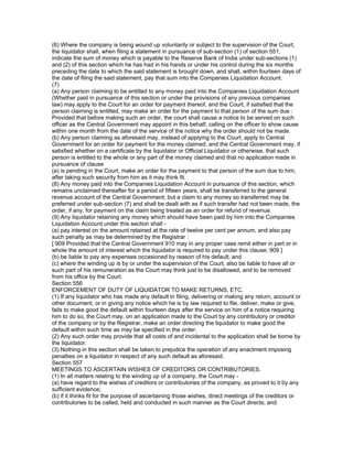 (6) Where the company is being wound up voluntarily or subject to the supervision of the Court,
the liquidator shall, when filing a statement in pursuance of sub-section (1) of section 551,
indicate the sum of money which is payable to the Reserve Bank of India under sub-sections (1)
and (2) of this section which he has had in his hands or under his control during the six months
preceding the date to which the said statement is brought down, and shall, within fourteen days of
the date of filing the said statement, pay that sum into the Companies Liquidation Account.
(7)
(a) Any person claiming to be entitled to any money paid into the Companies Liquidation Account
(Whether paid in pursuance of this section or under the provisions of any previous companies
law) may apply to the Court for an order for payment thereof, and the Court, if satisfied that the
person claiming is entitled, may make an order for the payment to that person of the sum due :
Provided that before making such an order, the court shall cause a notice to be served on such
officer as the Central Government may appoint in this behalf, calling on the officer to show cause
within one month from the date of the service of the notice why the order should not be made.
(b) Any person claiming as aforesaid may, instead of applying to the Court, apply to Central
Government for an order for payment for the money claimed; and the Central Government may, if
satisfied whether on a certificate by the liquidator or Official Liquidator or otherwise, that such
person is entitled to the whole or any part of the money claimed and that no application made in
pursuance of clause
(a) is pending in the Court, make an order for the payment to that person of the sum due to him,
after taking such security from him as it may think fit.
(8) Any money paid into the Companies Liquidation Account in pursuance of this section, which
remains unclaimed thereafter for a period of fifteen years, shall be transferred to the general
revenue account of the Central Government; but a claim to any money so transferred may be
preferred under sub-section (7) and shall be dealt with as if such transfer had not been made, the
order, if any, for payment on the claim being treated as an order for refund of revenue.
(9) Any liquidator retaining any money which should have been paid by him into the Companies
Liquidation Account under this section shall -
(a) pay interest on the amount retained at the rate of twelve per cent per annum, and also pay
such penalty as may be determined by the Registrar :
[ 909 Provided that the Central Government 910 may in any proper case remit either in part or in
whole the amount of interest which the liquidator is required to pay under this clause; 909 ]
(b) be liable to pay any expenses occasioned by reason of his default; and
(c) where the winding up is by or under the supervision of the Court, also be liable to have all or
such part of his remuneration as the Court may think just to be disallowed, and to be removed
from his office by the Court.
Section 556
ENFORCEMENT OF DUTY OF LIQUIDATOR TO MAKE RETURNS, ETC.
(1) If any liquidator who has made any default in filing, delivering or making any return, account or
other document, or in giving any notice which he is by law required to file, deliver, make or give,
fails to make good the default within fourteen days after the service on him of a notice requiring
him to do so, the Court may, on an application made to the Court by any contributory or creditor
of the company or by the Registrar, make an order directing the liquidator to make good the
default within such time as may be specified in the order.
(2) Any such order may provide that all costs of and incidental to the application shall be borne by
the liquidator.
(3) Nothing in this section shall be taken to prejudice the operation of any enactment imposing
penalties on a liquidator in respect of any such default as aforesaid.
Section 557
MEETINGS TO ASCERTAIN WISHES OF CREDITORS OR CONTRIBUTORIES.
(1) In all matters relating to the winding up of a company, the Court may -
(a) have regard to the wishes of creditors or contributories of the company, as proved to it by any
sufficient evidence;
(b) if it thinks fit for the purpose of ascertaining those wishes, direct meetings of the creditors or
contributories to be called, held and conducted in such manner as the Court directs; and
 