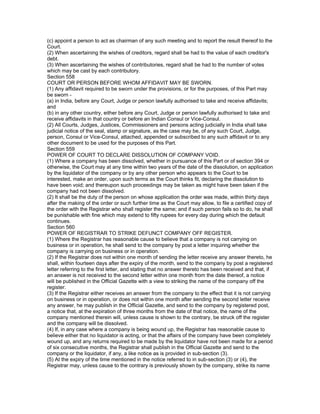 (c) appoint a person to act as chairman of any such meeting and to report the result thereof to the
Court.
(2) When ascertaining the wishes of creditors, regard shall be had to the value of each creditor's
debt.
(3) When ascertaining the wishes of contributories, regard shall be had to the number of votes
which may be cast by each contributory.
Section 558
COURT OR PERSON BEFORE WHOM AFFIDAVIT MAY BE SWORN.
(1) Any affidavit required to be sworn under the provisions, or for the purposes, of this Part may
be sworn -
(a) in India, before any Court, Judge or person lawfully authorised to take and receive affidavits;
and
(b) in any other country, either before any Court, Judge or person lawfully authorised to take and
receive affidavits in that country or before an Indian Consul or Vice-Consul.
(2) All Courts, Judges, Justices, Commissioners and persons acting judicially in India shall take
judicial notice of the seal, stamp or signature, as the case may be, of any such Court, Judge,
person, Consul or Vice-Consul, attached, appended or subscribed to any such affidavit or to any
other document to be used for the purposes of this Part.
Section 559
POWER OF COURT TO DECLARE DISSOLUTION OF COMPANY VOID.
(1) Where a company has been dissolved, whether in pursuance of this Part or of section 394 or
otherwise, the Court may at any time within two years of the date of the dissolution, on application
by the liquidator of the company or by any other person who appears to the Court to be
interested, make an order, upon such terms as the Court thinks fit, declaring the dissolution to
have been void; and thereupon such proceedings may be taken as might have been taken if the
company had not been dissolved.
(2) It shall be the duty of the person on whose application the order was made, within thirty days
after the making of the order or such further time as the Court may allow, to file a certified copy of
the order with the Registrar who shall register the same; and if such person fails so to do, he shall
be punishable with fine which may extend to fifty rupees for every day during which the default
continues.
Section 560
POWER OF REGISTRAR TO STRIKE DEFUNCT COMPANY OFF REGISTER.
(1) Where the Registrar has reasonable cause to believe that a company is not carrying on
business or in operation, he shall send to the company by post a letter inquiring whether the
company is carrying on business or in operation.
(2) If the Registrar does not within one month of sending the letter receive any answer thereto, he
shall, within fourteen days after the expiry of the month, send to the company by post a registered
letter referring to the first letter, and stating that no answer thereto has been received and that, if
an answer is not received to the second letter within one month from the date thereof, a notice
will be published in the Official Gazette with a view to striking the name of the company off the
register.
(3) If the Registrar either receives an answer from the company to the effect that it is not carrying
on business or in operation, or does not within one month after sending the second letter receive
any answer, he may publish in the Official Gazette, and send to the company by registered post,
a notice that, at the expiration of three months from the date of that notice, the name of the
company mentioned therein will, unless cause is shown to the contrary, be struck off the register
and the company will be dissolved.
(4) If, in any case where a company is being wound up, the Registrar has reasonable cause to
believe either that no liquidator is acting, or that the affairs of the company have been completely
wound up, and any returns required to be made by the liquidator have not been made for a period
of six consecutive months, the Registrar shall publish in the Official Gazette and send to the
company or the liquidator, if any, a like notice as is provided in sub-section (3).
(5) At the expiry of the time mentioned in the notice referred to in sub-section (3) or (4), the
Registrar may, unless cause to the contrary is previously shown by the company, strike its name
 