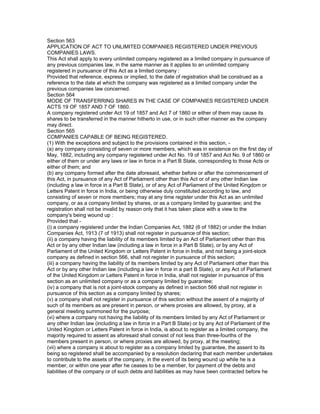 Section 563
APPLICATION OF ACT TO UNLIMITED COMPANIES REGISTERED UNDER PREVIOUS
COMPANIES LAWS.
This Act shall apply to every unlimited company registered as a limited company in pursuance of
any previous companies law, in the same manner as it applies to an unlimited company
registered in pursuance of this Act as a limited company :
Provided that reference, express or implied, to the date of registration shall be construed as a
reference to the date at which the company was registered as a limited company under the
previous companies law concerned.
Section 564
MODE OF TRANSFERRING SHARES IN THE CASE OF COMPANIES REGISTERED UNDER
ACTS 19 OF 1857 AND 7 OF 1860.
A company registered under Act 19 of 1857 and Act 7 of 1860 or either of them may cause its
shares to be transferred in the manner hitherto in use, or in such other manner as the company
may direct.
Section 565
COMPANIES CAPABLE OF BEING REGISTERED.
(1) With the exceptions and subject to the provisions contained in this section, -
(a) any company consisting of seven or more members, which was in existence on the first day of
May, 1882, including any company registered under Act No. 19 of 1857 and Act No. 9 of 1860 or
either of them or under any laws or law in force in a Part B State, corresponding to those Acts or
either of them; and
(b) any company formed after the date aforesaid, whether before or after the commencement of
this Act, in pursuance of any Act of Parliament other than this Act or of any other Indian law
(including a law in force in a Part B State), or of any Act of Parliament of the United Kingdom or
Letters Patent in force in India, or being otherwise duly constituted according to law, and
consisting of seven or more members; may at any time register under this Act as an unlimited
company, or as a company limited by shares, or as a company limited by guarantee; and the
registration shall not be invalid by reason only that it has taken place with a view to the
company's being wound up :
Provided that -
(i) a company registered under the Indian Companies Act, 1882 (6 of 1882) or under the Indian
Companies Act, 1913 (7 of 1913) shall not register in pursuance of this section;
(ii) a company having the liability of its members limited by an Act of Parliament other than this
Act or by any other Indian law (including a law in force in a Part B State), or by any Act of
Parliament of the United Kingdom or Letters Patent in force in India, and not being a joint-stock
company as defined in section 566, shall not register in pursuance of this section;
(iii) a company having the liability of its members limited by any Act of Parliament other than this
Act or by any other Indian law (including a law in force in a part B State), or any Act of Parliament
of the United Kingdom or Letters Patent in force in India, shall not register in pursuance of this
section as an unlimited company or as a company limited by guarantee;
(iv) a company that is not a joint-stock company as defined in section 566 shall not register in
pursuance of this section as a company limited by shares;
(v) a company shall not register in pursuance of this section without the assent of a majority of
such of its members as are present in person, or where proxies are allowed, by proxy, at a
general meeting summoned for the purpose;
(vi) where a company not having the liability of its members limited by any Act of Parliament or
any other Indian law (including a law in force in a Part B State) or by any Act of Parliament of the
United Kingdom or Letters Patent in force in India, is about to register as a limited company, the
majority required to assent as aforesaid shall consist of not less than three-fourths of the
members present in person, or where proxies are allowed, by proxy, at the meeting;
(vii) where a company is about to register as a company limited by guarantee, the assent to its
being so registered shall be accompanied by a resolution declaring that each member undertakes
to contribute to the assets of the company, in the event of its being wound up while he is a
member, or within one year after he ceases to be a member, for payment of the debts and
liabilities of the company or of such debts and liabilities as may have been contracted before he
 