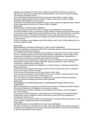 ceases to be a member, and of the costs, charges and expenses of winding up, and for the
adjustment of rights of the contributories among themselves, such amount as may be required,
not exceeding a specified amount.
(2) In computing any majority required for the purposes of sub-section (1) when a poll is
demanded, regard shall be had to the number of votes to which each member is entitled
according to the regulations of the company.
(3) Nothing in this section shall be deemed to apply to any company the registered office whereof
at the commencement of this Act is in Burma, Aden or Pakistan.
Section 566
DEFINITION OF "JOINT-STOCK COMPANY".
(1) For the purposes of this Part, so far as it relates to the registration of companies as
companies limited by shares, a joint-stock company means a company having a permanent paid
up or nominal share capital of fixed amount divided into shares, also of fixed amount, or held and
transferable as stock, or divided and held partly in the one way and partly in the other, and
formed on the principle of having for its members the holders of those shares or that stock, and
no other persons.
(2) Such a company, when registered with limited liability under this Act, shall be deemed to be a
company limited by shares.

Section 567
REQUIREMENTS FOR REGISTRATION OF JOINT-STOCK COMPANIES.
Before the registration in pursuance of this Part of joint-stock company, there shall be delivered to
the Registrar the following documents :-
(a) a list showing the names, addresses, and occupations of all persons who on a day named in
the list, not being more than six clear days before the day of registration, were members of the
company with the addition of the shares orstock held by them respectively, distinguishing, in
cases where the shares are numbered, each share by its number;
(b) a copy of any Act of Parliament or other Indian law, Act of Parliament of the United Kingdom,
Royal Charter, Letters Patent, deed of settlement, deed of partnership or other instrument
constituting or regulating the company; and
(c) if the company is intended to be registered as a limited company, a statement specifying the
following particulars :-
(i) the nominal share capital of the company and the number of shares into which it is divided or
the amount of stock of which it consists;
(ii) the number of shares taken and the amount paid on each share;
(iii) the name of the company, with the addition of the word "Limited" or "private Limited" as the
case may require, as the last word or words thereof; and
(iv) in the case of a company intended to be registered as a company limited by guarantee, a
copy of the resolution declaring the amount of the guarantee.
Section 568
REQUIREMENTS FOR REGISTRATION OF COMPANIES NOT BEING JOINT-STOCK
COMPANIES.
Before the registration in pursuance of this Part of any company not being a joint-stock company,
there shall be delivered to the Registrar the following documents :-
(a) a list showing the names, addresses and occupations of the directors, and the manager, if
any, of the company;
(b) a copy of any Act of Parliament or other India law, Act of Parliament of the United Kingdom,
Letters Patent, deed of settlement, deed of partnership or other instrument constituting or
regulating the company; and
(c) in the case of a company intended to be registered as a company limited by guarantee, a copy
of the resolution declaring the amount of the guarantee.
Section 569
AUTHENTICATION OF STATEMENTS OF EXISTING COMPANIES.
The lists of members and directors and any other, particulars relating to the company required to
be delivered to the Registrar shall be duly verified by the declaration of any two or more directors
or other principal officers of the company.
 