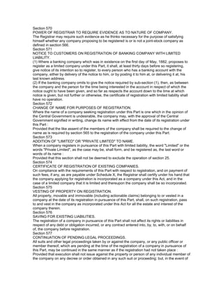 Section 570
POWER OF REGISTRAR TO REQUIRE EVIDENCE AS TO NATURE OF COMPANY.
The Registrar may require such evidence as he thinks necessary for the purpose of satisfying
himself whether any company proposing to be registered is or is not a joint-stock company as
defined in section 566.
Section 571
NOTICE TO CUSTOMERS ON REGISTRATION OF BANKING COMPANY WITH LIMITED
LIABILITY.
(1) Where a banking company which was in existence on the first day of May, 1882, proposes to
register as a limited company under this Part, it shall, at least thirty days before so registering,
give notice of its intention so to register, to every person who has a banking account with the
company, either by delivery of the notice to him, or by posting it to him at, or delivering it at, his
last known address.
(2) If the banking company omits to give the notice required by sub-section (1), then, as between
the company and the person for the time being interested in the account in respect of which the
notice ought to have been given, and so far as respects the account down to the time at which
notice is given, but not further or otherwise, the certificate of registration with limited liability shall
have no operation.
Section 572
CHANGE OF NAME FOR PURPOSES OF REGISTRATION.
Where the name of a company seeking registration under this Part is one which in the opinion of
the Central Government is undesirable, the company may, with the approval of the Central
Government signified in writing, change its name with effect from the date of its registration under
this Part :
Provided that the like assent of the members of the company shall be required to the change of
name as is required by section 565 to the registration of the company under this Part.
Section 573
ADDITION OF "LIMITED" OR "PRIVATE LIMITED" TO NAME.
When a company registers in pursuance of this Part with limited liability, the word "Limited" or the
words "Private Limited", as the case may be, shall form, and be registered as, the last word or
words of its name :
Provided that this section shall not be deemed to exclude the operation of section 25.
Section 574
CERTIFICATE OF REGISTRATION OF EXISTING COMPANIES.
On compliance with the requirements of this Part with respect to registration, and on payment of
such fees, if any, as are payable under Schedule X, the Registrar shall certify under his hand that
the company applying for registration is incorporated as a company under this Act, and in the
case of a limited company that it is limited and thereupon the company shall be so incorporated.
Section 575
VESTING OF PROPERTY ON REGISTRATION.
All property, movable and immovable (including actionable claims) belonging to or vested in a
company at the date of its registration in pursuance of this Part, shall, on such registration, pass
to and vest in the company as incorporated under this Act for all the estate and interest of the
company therein.
Section 576
SAVING FOR EXISTING LIABILITIES.
The registration of a company in pursuance of this Part shall not affect its rights or liabilities in
respect of any debt or obligation incurred, or any contract entered into, by, to, with, or on behalf
of, the company before registration.
Section 577
CONTINUATION OF PENDING LEGAL PROCEEDINGS.
All suits and other legal proceedings taken by or against the company, or any public officer or
member thereof, which are pending at the time of the registration of a company in pursuance of
this Part, may be continued in the same manner as if the registration had not taken place :
Provided that execution shall not issue against the property or person of any individual member of
the company on any decree or order obtained in any such suit or proceeding; but, in the event of
 