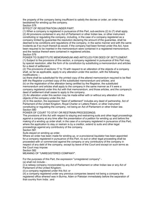 the property of the company being insufficient to satisfy the decree or order, an order may
beobtained for winding up the company.
Section 578
EFFECT OF REGISTRATION UNDER PART.
(1) When a company is registered in pursuance of this Part, sub-sections (2) to (7) shall apply.
(2) All provisions contained in any Act of Parliament or other Indian law, or other instrument
constituting or regulating the company, including, in the case of a company registered as a
company limited by guarantee the resolution declaring the amount of the guarantee, shall be
deemed to be conditions and regulations of the company, in the same manner and with the same
incidents as if so much thereof as would, if the company had been formed under this Act, have
been required to be inserted in the memorandum were contained in a registered memorandum,
and the residue thereof were contained in registered articles.
Section 579
POWER TO SUBSTITUTE MEMORANDUM AND ARTICLES FOR DEED OF SETTLEMENT.
(1) Subject to the provisions of this section, a company registered in pursuance of this Part may,
by special resolution, alter the form of its constitution by substituting a memorandum and articles
for a deed of settlement.
(2) The provisions of sections 17 to 19 with respect to an alteration of the objects of a company
shall, so far as applicable, apply to any alteration under this section, with the following
modifications :-
(a) there shall be substituted for the printed copy of the altered memorandum required to be filed
with the Registrar a printed copy of the substituted memorandum and articles; and
(b) on the registration of the alteration being certified by the Registrar, the substituted
memorandum and articles shall apply to the company in the same manner as if it were a
company registered under this Act with that memorandum, and those articles, and the company's
deed of settlement shall cease to apply to the company.
(3) An alteration under this section may be made either with or without any alteration of the
objects of the company under this Act.
(4) In this section, the expression "deed of settlement" includes any deed of partnership, Act of
Parliament of the United Kingdom, Royal Charter or Letters Patent, or other instrument
constituting or regulating the company, not being an Act of Parliament or other Indian law.
Section 580
POWER OF COURT TO STAY OR RESTRAIN PROCEEDINGS.
The provisions of this Act with respect to staying and restraining suits and other legal proceedings
against a company at any time after the presentation of a petition for winding up and before the
making of a winding up order shall, in the case of a company registered in pursuance of this Part,
where the application to stay or restrain is by a creditor, extend to suits and other legal
proceedings against any contributory of the company.
Section 581
Suits stayed on winding up order.
Where an order has been made for winding up, or a provisional liquidator has been appointed
for,a company registered in pursuance of this Part, no suit or other legal proceeding shall be
proceeded with or commenced against the company or any contributory of the company in
respect of any debt of the company, except by leave of the Court and except on such terms as
the Court may impose
Section 582
MEANING OF "UNREGISTERED COMPANY".

For the purposes of this Part, the expression "unregistered company" -
(a) shall not include -
(i) a railway company incorporated by any Act of Parliament or other Indian law or any Act of
Parliament of the United Kingdom;
(ii) a company registered under this Act; or
(iii) a company registered under any previous companies lawand not being a company the
registered office whereof was in Burma, Aden or Pakistan immediately before the separation of
that country from India ; and
 